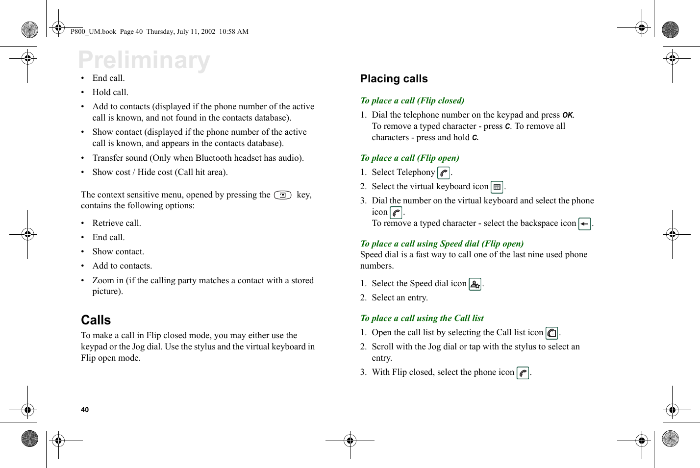 40Preliminary•End call.•Hold call.• Add to contacts (displayed if the phone number of the active call is known, and not found in the contacts database).• Show contact (displayed if the phone number of the active call is known, and appears in the contacts database). • Transfer sound (Only when Bluetooth headset has audio).• Show cost / Hide cost (Call hit area).The context sensitive menu, opened by pressing the   key, contains the following options:• Retrieve call.•End call.• Show contact.• Add to contacts.• Zoom in (if the calling party matches a contact with a stored picture). CallsTo make a call in Flip closed mode, you may either use the keypad or the Jog dial. Use the stylus and the virtual keyboard in Flip open mode. Placing callsTo place a call (Flip closed)1. Dial the telephone number on the keypad and press OK.To remove a typed character - press C. To remove all characters - press and hold C.To place a call (Flip open)1. Select Telephony  .2. Select the virtual keyboard icon  .3. Dial the number on the virtual keyboard and select the phone icon .To remove a typed character - select the backspace icon  . To place a call using Speed dial (Flip open)Speed dial is a fast way to call one of the last nine used phone numbers.1. Select the Speed dial icon  .2. Select an entry. To place a call using the Call list 1. Open the call list by selecting the Call list icon  .2. Scroll with the Jog dial or tap with the stylus to select an entry.3. With Flip closed, select the phone icon  .P800_UM.book  Page 40  Thursday, July 11, 2002  10:58 AM