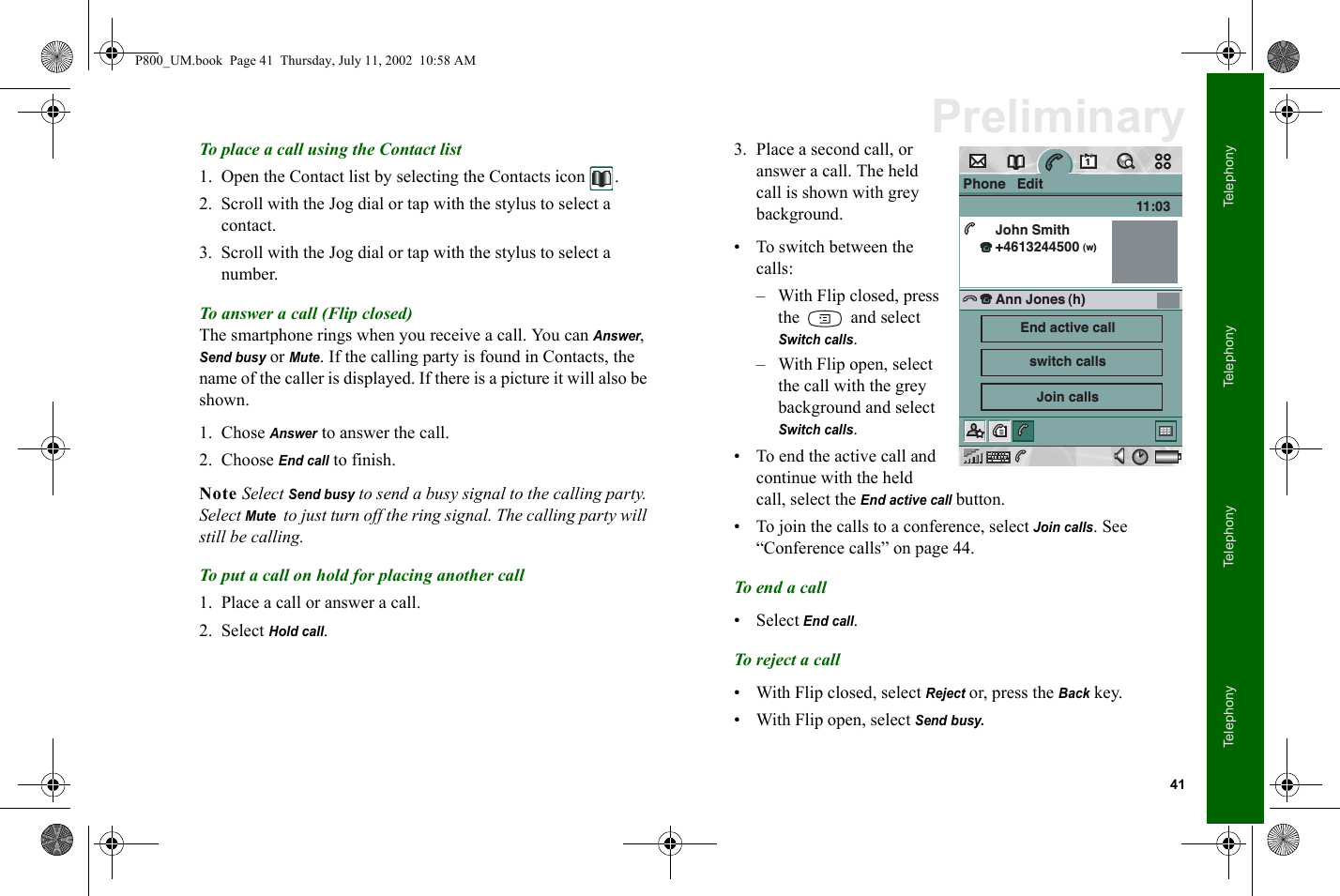 41TelephonyTelephonyTelephonyTelephonyPreliminaryTo place a call using the Contact list 1. Open the Contact list by selecting the Contacts icon  .2. Scroll with the Jog dial or tap with the stylus to select a contact.3. Scroll with the Jog dial or tap with the stylus to select a number.To answer a call (Flip closed)The smartphone rings when you receive a call. You can Answer, Send busy or Mute. If the calling party is found in Contacts, the name of the caller is displayed. If there is a picture it will also be shown.1. Chose Answer to answer the call. 2. Choose End call to finish.Note Select Send busy to send a busy signal to the calling party. Select Mute  to just turn off the ring signal. The calling party will still be calling.To put a call on hold for placing another call1. Place a call or answer a call.2. Select Hold call.3. Place a second call, or answer a call. The held call is shown with grey background. • To switch between the calls:– With Flip closed, press the   and select Switch calls. – With Flip open, select the call with the grey background and select Switch calls. • To end the active call and continue with the held call, select the End active call button.• To join the calls to a conference, select Join calls. See “Conference calls” on page 44.To end a call• Select End call.To reject a call• With Flip closed, select Reject or, press the Back key.• With Flip open, select Send busy.Phone   EditJohn Smith+4613244500 11:03Ann Jones(w)(h)End active callswitch callsJoin callsP800_UM.book  Page 41  Thursday, July 11, 2002  10:58 AM