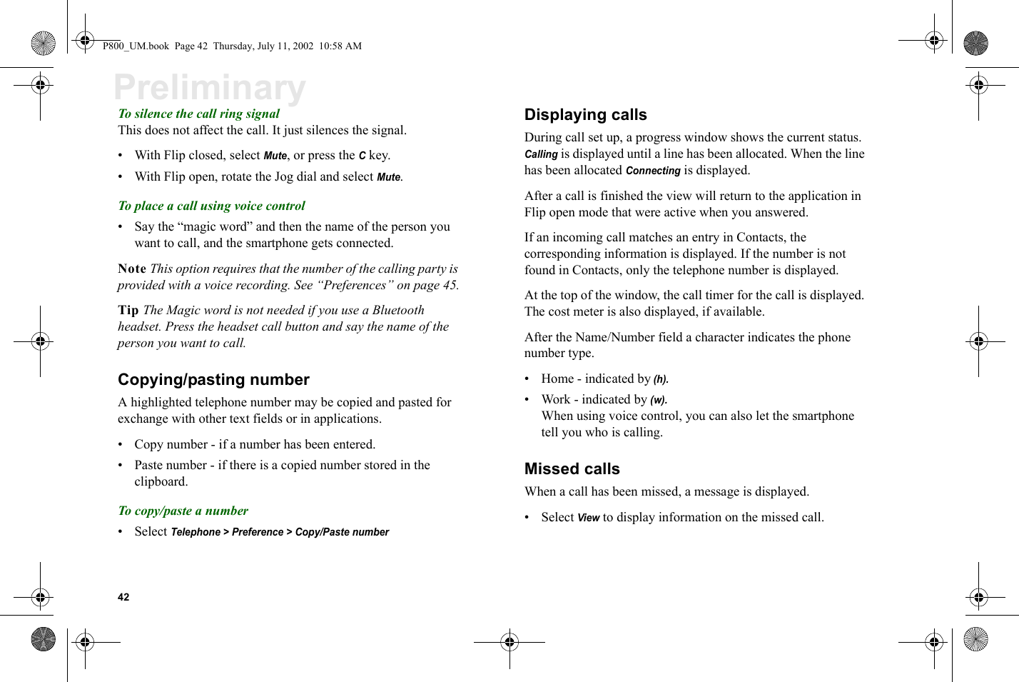 42PreliminaryTo silence the call ring signalThis does not affect the call. It just silences the signal.• With Flip closed, select Mute, or press the C key.• With Flip open, rotate the Jog dial and select Mute.To place a call using voice control• Say the “magic word” and then the name of the person you want to call, and the smartphone gets connected. Note This option requires that the number of the calling party is provided with a voice recording. See “Preferences” on page 45.Tip The Magic word is not needed if you use a Bluetooth headset. Press the headset call button and say the name of the person you want to call.Copying/pasting number A highlighted telephone number may be copied and pasted for exchange with other text fields or in applications.• Copy number - if a number has been entered.• Paste number - if there is a copied number stored in the clipboard.To copy/paste a number• Select Telephone &gt; Preference &gt; Copy/Paste numberDisplaying calls During call set up, a progress window shows the current status. Calling is displayed until a line has been allocated. When the line has been allocated Connecting is displayed. After a call is finished the view will return to the application in Flip open mode that were active when you answered. If an incoming call matches an entry in Contacts, the corresponding information is displayed. If the number is not found in Contacts, only the telephone number is displayed. At the top of the window, the call timer for the call is displayed. The cost meter is also displayed, if available. After the Name/Number field a character indicates the phone number type. • Home - indicated by (h).• Work - indicated by (w).When using voice control, you can also let the smartphone tell you who is calling.Missed callsWhen a call has been missed, a message is displayed. • Select View to display information on the missed call.P800_UM.book  Page 42  Thursday, July 11, 2002  10:58 AM