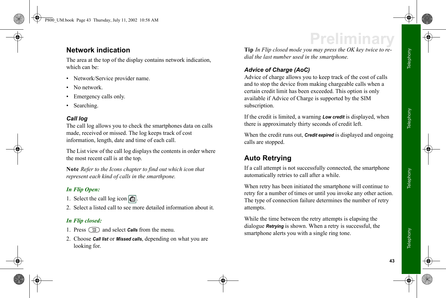 43TelephonyTelephonyTelephonyTelephonyPreliminaryNetwork indicationThe area at the top of the display contains network indication, which can be:• Network/Service provider name. • No network.• Emergency calls only. •Searching.Call logThe call log allows you to check the smartphones data on calls made, received or missed. The log keeps track of cost information, length, date and time of each call. The List view of the call log displays the contents in order where the most recent call is at the top. Note Refer to the Icons chapter to find out which icon that represent each kind of calls in the smarthpone.In Flip Open:1. Select the call log icon  . 2. Select a listed call to see more detailed information about it.In Flip closed:1. Press  and select Calls from the menu.2. Choose Call list or Missed calls, depending on what you are looking for.Tip In Flip closed mode you may press the OK key twice to re-dial the last number used in the smartphone.Advice of Charge (AoC)Advice of charge allows you to keep track of the cost of calls and to stop the device from making chargeable calls when a certain credit limit has been exceeded. This option is only available if Advice of Charge is supported by the SIM subscription. If the credit is limited, a warning Low credit is displayed, when there is approximately thirty seconds of credit left.When the credit runs out, Credit expired is displayed and ongoing calls are stopped.Auto RetryingIf a call attempt is not successfully connected, the smartphone automatically retries to call after a while.When retry has been initiated the smartphone will continue to retry for a number of times or until you invoke any other action. The type of connection failure determines the number of retry attempts.While the time between the retry attempts is elapsing the dialogue Retrying is shown. When a retry is successful, the smartphone alerts you with a single ring tone.P800_UM.book  Page 43  Thursday, July 11, 2002  10:58 AM