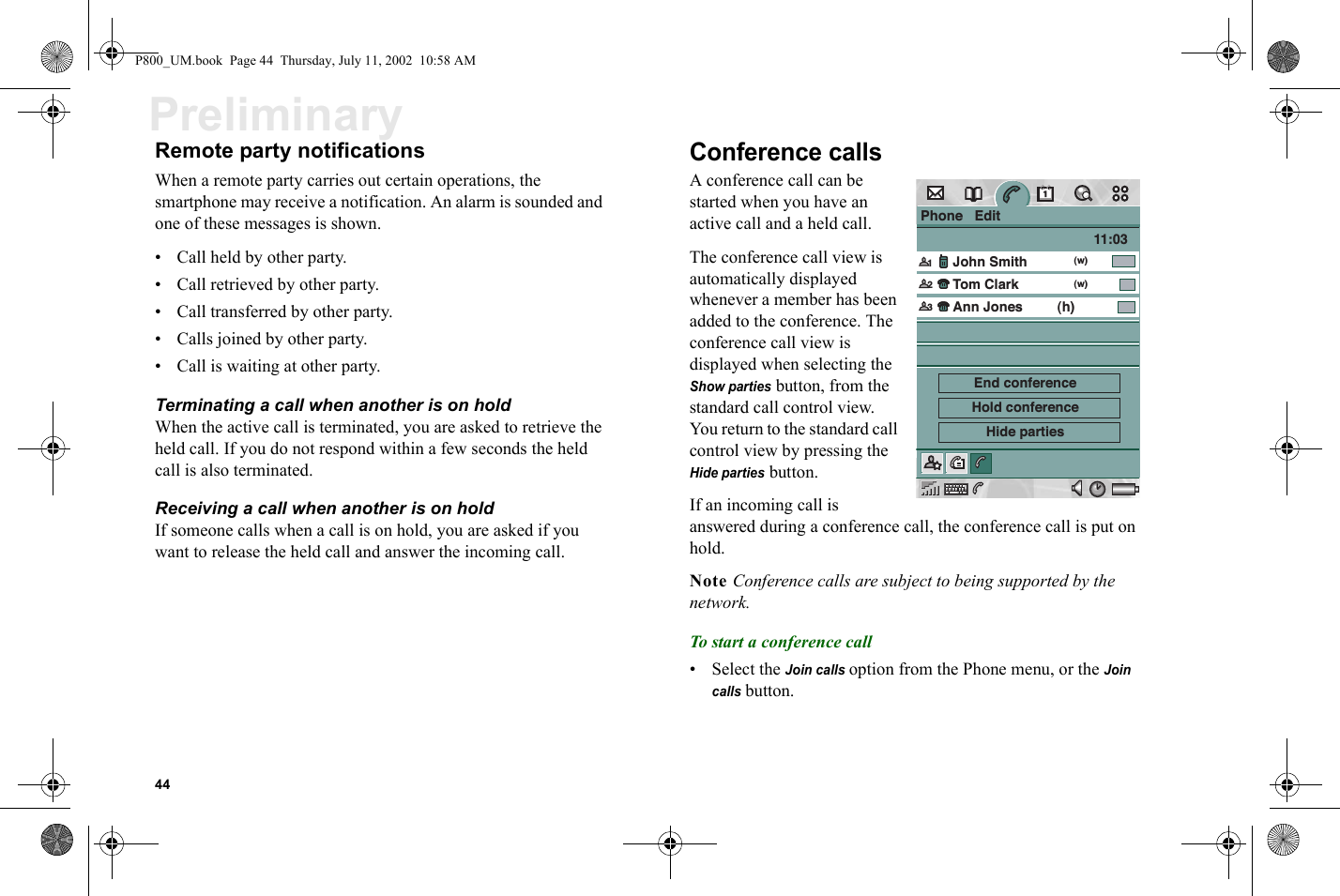 44PreliminaryRemote party notificationsWhen a remote party carries out certain operations, the smartphone may receive a notification. An alarm is sounded and one of these messages is shown.• Call held by other party.• Call retrieved by other party.• Call transferred by other party.• Calls joined by other party.• Call is waiting at other party.Terminating a call when another is on holdWhen the active call is terminated, you are asked to retrieve the held call. If you do not respond within a few seconds the held call is also terminated.Receiving a call when another is on holdIf someone calls when a call is on hold, you are asked if you want to release the held call and answer the incoming call.Conference calls A conference call can be started when you have an active call and a held call. The conference call view is automatically displayed whenever a member has been added to the conference. The conference call view is displayed when selecting the Show parties button, from the standard call control view. You return to the standard call control view by pressing the Hide parties button. If an incoming call is answered during a conference call, the conference call is put on hold.Note Conference calls are subject to being supported by the network.To start a conference call• Select the Join calls option from the Phone menu, or the Join calls button. Phone   EditJohn SmithTom Clark11:03Ann Jones(w)1(w)(h)End conferenceHold conferenceHide parties23P800_UM.book  Page 44  Thursday, July 11, 2002  10:58 AM