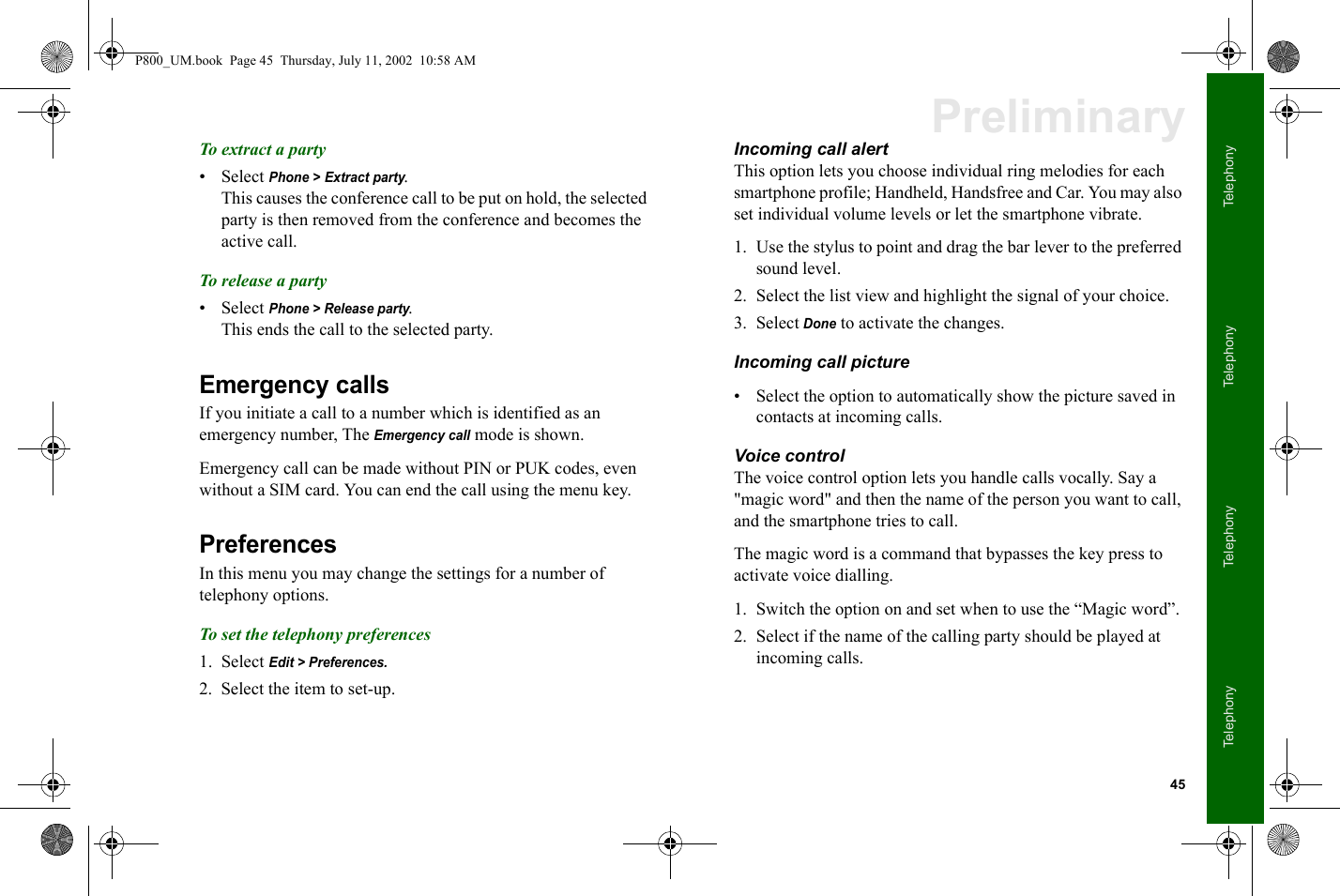 45TelephonyTelephonyTelephonyTelephonyPreliminaryTo extract a party• Select Phone &gt; Extract party. This causes the conference call to be put on hold, the selected party is then removed from the conference and becomes the active call.To release a party• Select Phone &gt; Release party. This ends the call to the selected party.Emergency callsIf you initiate a call to a number which is identified as an emergency number, The Emergency call mode is shown. Emergency call can be made without PIN or PUK codes, even without a SIM card. You can end the call using the menu key. PreferencesIn this menu you may change the settings for a number of telephony options.To set the telephony preferences1. Select Edit &gt; Preferences.2. Select the item to set-up.Incoming call alertThis option lets you choose individual ring melodies for each smartphone profile; Handheld, Handsfree and Car. You may also set individual volume levels or let the smartphone vibrate.1. Use the stylus to point and drag the bar lever to the preferred sound level. 2. Select the list view and highlight the signal of your choice.3. Select Done to activate the changes.Incoming call picture• Select the option to automatically show the picture saved in contacts at incoming calls.Voice controlThe voice control option lets you handle calls vocally. Say a &quot;magic word&quot; and then the name of the person you want to call, and the smartphone tries to call. The magic word is a command that bypasses the key press to activate voice dialling. 1. Switch the option on and set when to use the “Magic word”.2. Select if the name of the calling party should be played at incoming calls.P800_UM.book  Page 45  Thursday, July 11, 2002  10:58 AM