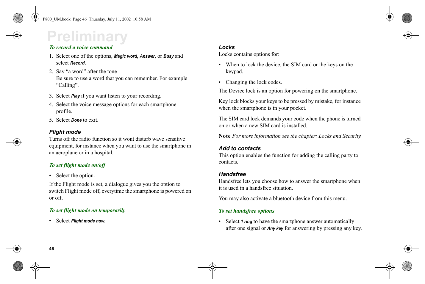 46PreliminaryTo record a voice command1. Select one of the options, Magic word, Answer, or Busy and select Record. 2. Say “a word” after the tone Be sure to use a word that you can remember. For example “Calling”.3. Select Play if you want listen to your recording.4. Select the voice message options for each smartphone profile.5. Select Done to exit. Flight modeTurns off the radio function so it wont disturb wave sensitive equipment, for instance when you want to use the smartphone in an aeroplane or in a hospital. To set flight mode on/off• Select the option.If the Flight mode is set, a dialogue gives you the option to switch Flight mode off, everytime the smartphone is powered on or off. To set flight mode on temporarily• Select Flight mode now.LocksLocks contains options for:• When to lock the device, the SIM card or the keys on the keypad. • Changing the lock codes.The Device lock is an option for powering on the smartphone. Key lock blocks your keys to be pressed by mistake, for instance when the smartphone is in your pocket.The SIM card lock demands your code when the phone is turned on or when a new SIM card is installed.Note For more information see the chapter: Locks and Security.Add to contactsThis option enables the function for adding the calling party to contacts.HandsfreeHandsfree lets you choose how to answer the smartphone when it is used in a handsfree situation. You may also activate a bluetooth device from this menu.To set handsfree options• Select 1 ring to have the smartphone answer automatically after one signal or Any key for answering by pressing any key.P800_UM.book  Page 46  Thursday, July 11, 2002  10:58 AM