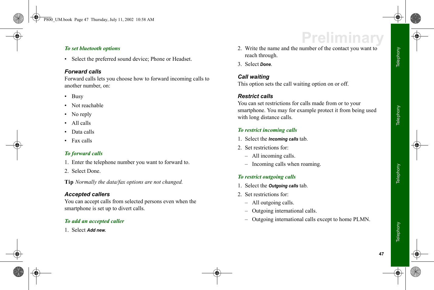 47TelephonyTelephonyTelephonyTelephonyPreliminaryTo set bluetooth options• Select the preferred sound device; Phone or Headset.Forward callsForward calls lets you choose how to forward incoming calls to another number, on:•Busy• Not reachable•No reply•All calls• Data calls• Fax callsTo forward calls1. Enter the telephone number you want to forward to.2. Select Done.Tip Normally the data/fax options are not changed. Accepted callersYou can accept calls from selected persons even when the smartphone is set up to divert calls.To add an accepted caller1. Select Add new.2. Write the name and the number of the contact you want to reach through.3. Select Done.Call waitingThis option sets the call waiting option on or off.Restrict callsYou can set restrictions for calls made from or to your smartphone. You may for example protect it from being used with long distance calls.To restrict incoming calls1. Select the Incoming calls tab.2. Set restrictions for:– All incoming calls.– Incoming calls when roaming.To restrict outgoing calls1. Select the Outgoing calls tab.2. Set restrictions for:– All outgoing calls.– Outgoing international calls.– Outgoing international calls except to home PLMN.P800_UM.book  Page 47  Thursday, July 11, 2002  10:58 AM
