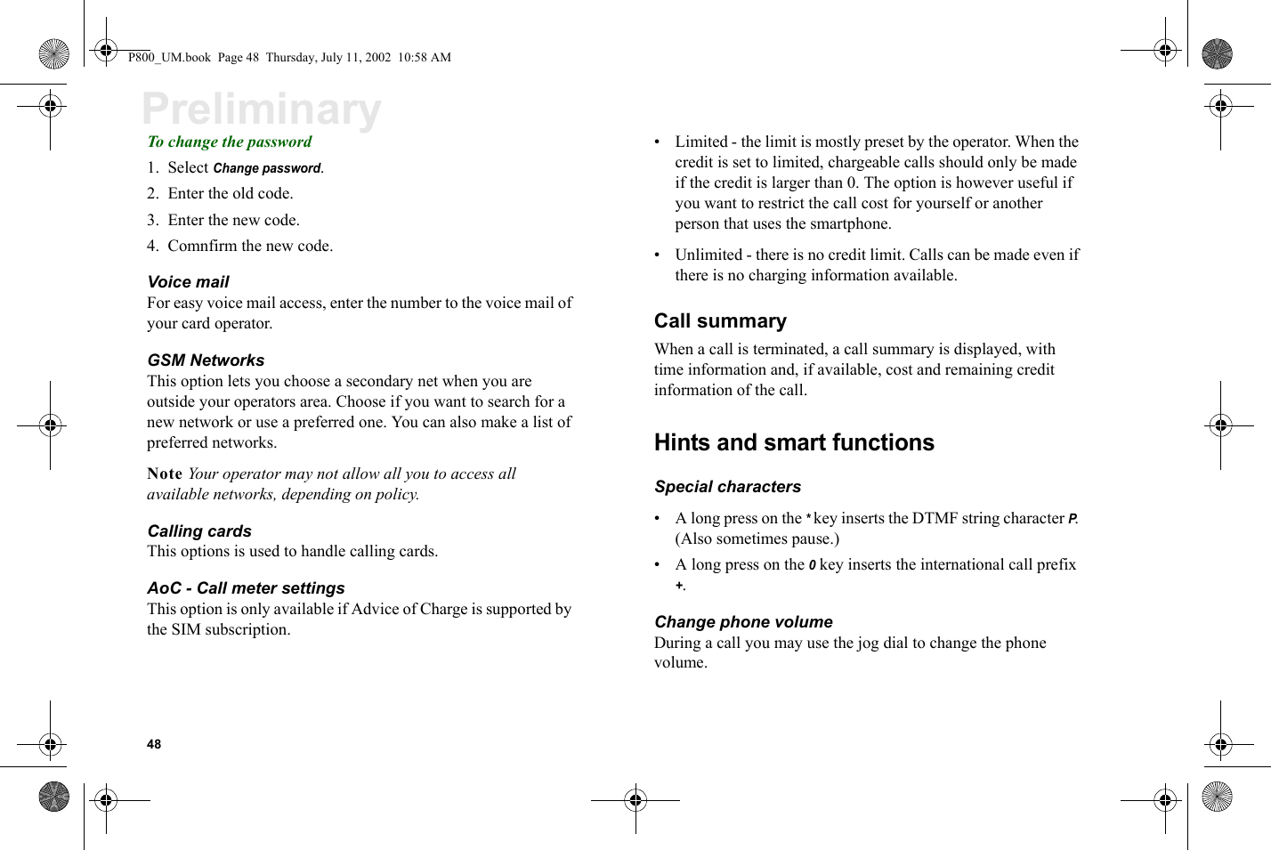 48PreliminaryTo change the password1. Select Change password.2. Enter the old code.3. Enter the new code.4. Comnfirm the new code.Voice mailFor easy voice mail access, enter the number to the voice mail of your card operator.GSM Networks This option lets you choose a secondary net when you are outside your operators area. Choose if you want to search for a new network or use a preferred one. You can also make a list of preferred networks.Note Your operator may not allow all you to access all available networks, depending on policy.Calling cardsThis options is used to handle calling cards.AoC - Call meter settingsThis option is only available if Advice of Charge is supported by the SIM subscription. • Limited - the limit is mostly preset by the operator. When the credit is set to limited, chargeable calls should only be made if the credit is larger than 0. The option is however useful if you want to restrict the call cost for yourself or another person that uses the smartphone.• Unlimited - there is no credit limit. Calls can be made even if there is no charging information available.Call summary When a call is terminated, a call summary is displayed, with time information and, if available, cost and remaining credit information of the call. Hints and smart functionsSpecial characters• A long press on the * key inserts the DTMF string character P. (Also sometimes pause.)• A long press on the 0 key inserts the international call prefix +.Change phone volumeDuring a call you may use the jog dial to change the phone volume. P800_UM.book  Page 48  Thursday, July 11, 2002  10:58 AM