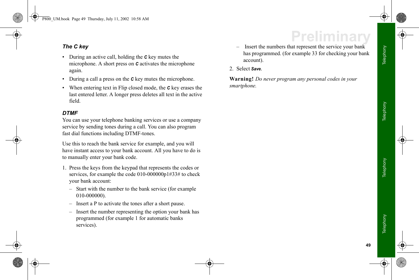 49TelephonyTelephonyTelephonyTelephonyPreliminaryThe C key• During an active call, holding the C key mutes the microphone. A short press on C activates the microphone again.• During a call a press on the C key mutes the microphone.• When entering text in Flip closed mode, the C key erases the last entered letter. A longer press deletes all text in the active field.DTMF You can use your telephone banking services or use a company service by sending tones during a call. You can also program fast dial functions including DTMF-tones.Use this to reach the bank service for example, and you will have instant access to your bank account. All you have to do is to manually enter your bank code.1. Press the keys from the keypad that represents the codes or services, for example the code 010-000000p1#33# to check your bank account:– Start with the number to the bank service (for example 010-000000).– Insert a P to activate the tones after a short pause.– Insert the number representing the option your bank has programmed (for example 1 for automatic banks services).–  Insert the numbers that represent the service your bank has programmed. (for example 33 for checking your bank account).2. Select Save.Warning! Do never program any personal codes in your smartphone.P800_UM.book  Page 49  Thursday, July 11, 2002  10:58 AM