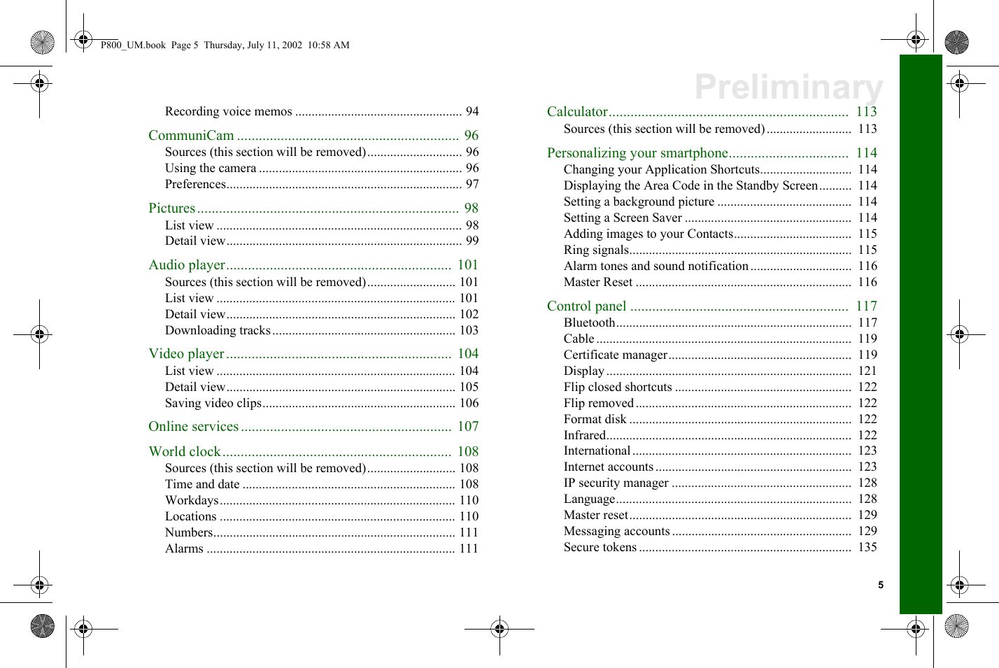 5PreliminaryRecording voice memos ................................................... 94CommuniCam ............................................................. 96Sources (this section will be removed)............................. 96Using the camera .............................................................. 96Preferences........................................................................ 97Pictures........................................................................ 98List view ........................................................................... 98Detail view........................................................................ 99Audio player.............................................................. 101Sources (this section will be removed)........................... 101List view ......................................................................... 101Detail view...................................................................... 102Downloading tracks........................................................ 103Video player..............................................................  104List view ......................................................................... 104Detail view...................................................................... 105Saving video clips........................................................... 106Online services .......................................................... 107World clock............................................................... 108Sources (this section will be removed)........................... 108Time and date ................................................................. 108Workdays........................................................................ 110Locations ........................................................................ 110Numbers.......................................................................... 111Alarms ............................................................................ 111Calculator..................................................................  113Sources (this section will be removed)..........................  113Personalizing your smartphone.................................  114Changing your Application Shortcuts............................  114Displaying the Area Code in the Standby Screen..........  114Setting a background picture .........................................  114Setting a Screen Saver ...................................................  114Adding images to your Contacts....................................  115Ring signals....................................................................  115Alarm tones and sound notification ...............................  116Master Reset ..................................................................  116Control panel ............................................................  117Bluetooth........................................................................  117Cable ..............................................................................  119Certificate manager........................................................  119Display...........................................................................  121Flip closed shortcuts ......................................................  122Flip removed ..................................................................  122Format disk ....................................................................  122Infrared...........................................................................  122International...................................................................  123Internet accounts............................................................  123IP security manager .......................................................  128Language........................................................................  128Master reset....................................................................  129Messaging accounts .......................................................  129Secure tokens .................................................................  135P800_UM.book  Page 5  Thursday, July 11, 2002  10:58 AM