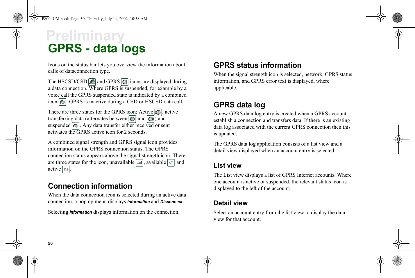 50PreliminaryGPRS - data logsIcons on the status bar lets you overview the information about calls of dataconnection type.The HSCSD/CSD   and GPRS   icons are displayed during a data connection. Where GPRS is suspended, for example by a voice call the GPRS suspended state is indicated by a combined icon  . GPRS is inactive during a CSD or HSCSD data call.There are three states for the GPRS icon: Active  , active transferring data (alternates between   and  ) and suspended  . Any data transfer either received or sent activates the GPRS active icon for 2 seconds.A combined signal strength and GPRS signal icon provides information on the GPRS connection status. The GPRS connection status appears above the signal strength icon. There are three states for the icon, unavailable  , available   and active . Connection informationWhen the data connection icon is selected during an active data connection, a pop up menu displays Information and Disconnect.Selecting Information displays information on the connection. GPRS status informationWhen the signal strength icon is selected, network, GPRS status information, and GPRS error text is displayed, where applicable. GPRS data logA new GPRS data log entry is created when a GPRS account establish a connection and transfers data. If there is an existing data log associated with the current GPRS connection then this is updated. The GPRS data log application consists of a list view and a detail view displayed when an account entry is selected.List viewThe List view displays a list of GPRS Internet accounts. Where one account is active or suspended, the relevant status icon is displayed to the left of the account. Detail viewSelect an account entry from the list view to display the data view for that account. P800_UM.book  Page 50  Thursday, July 11, 2002  10:58 AM