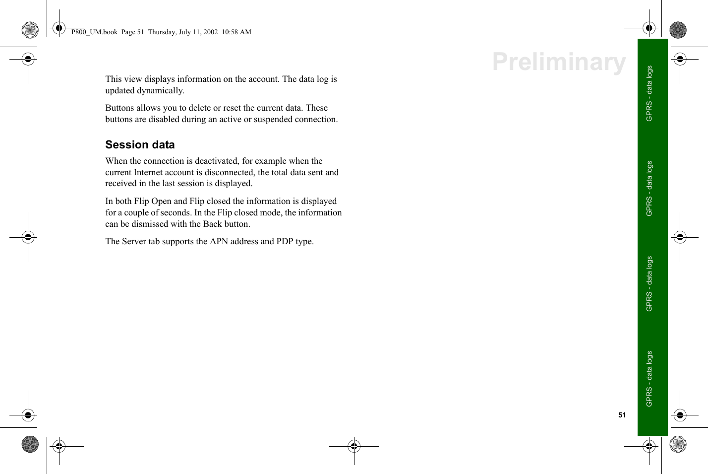 51GPRS - data logsGPRS - data logsGPRS - data logsGPRS - data logsPreliminaryThis view displays information on the account. The data log is updated dynamically. Buttons allows you to delete or reset the current data. These buttons are disabled during an active or suspended connection. Session dataWhen the connection is deactivated, for example when the current Internet account is disconnected, the total data sent and received in the last session is displayed. In both Flip Open and Flip closed the information is displayed for a couple of seconds. In the Flip closed mode, the information can be dismissed with the Back button.The Server tab supports the APN address and PDP type. P800_UM.book  Page 51  Thursday, July 11, 2002  10:58 AM