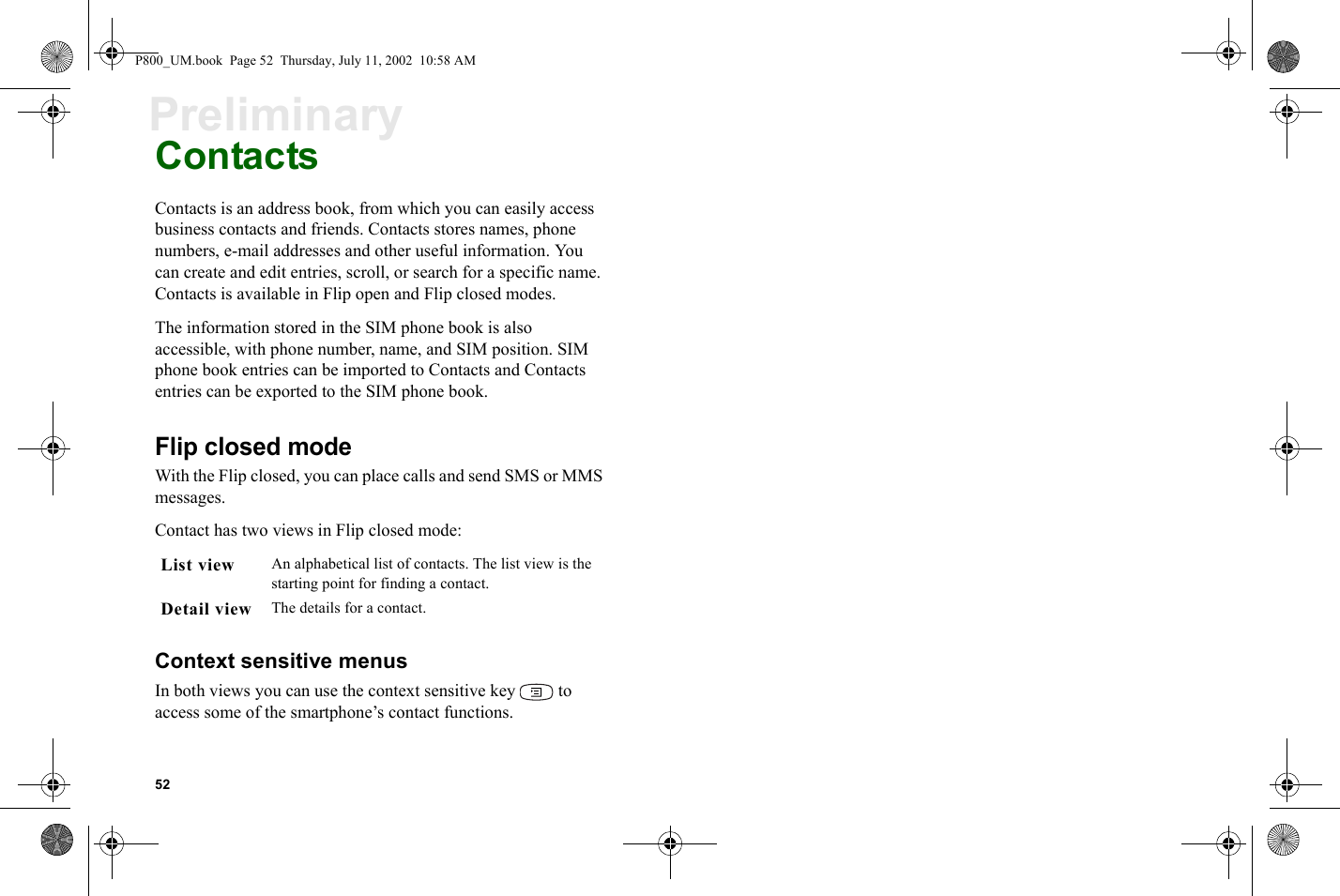 52PreliminaryContactsContacts is an address book, from which you can easily access business contacts and friends. Contacts stores names, phone numbers, e-mail addresses and other useful information. You can create and edit entries, scroll, or search for a specific name. Contacts is available in Flip open and Flip closed modes.The information stored in the SIM phone book is also accessible, with phone number, name, and SIM position. SIM phone book entries can be imported to Contacts and Contacts entries can be exported to the SIM phone book.Flip closed modeWith the Flip closed, you can place calls and send SMS or MMS messages.Contact has two views in Flip closed mode: Context sensitive menusIn both views you can use the context sensitive key   to access some of the smartphone’s contact functions.List view An alphabetical list of contacts. The list view is the starting point for finding a contact.Detail view The details for a contact.P800_UM.book  Page 52  Thursday, July 11, 2002  10:58 AM