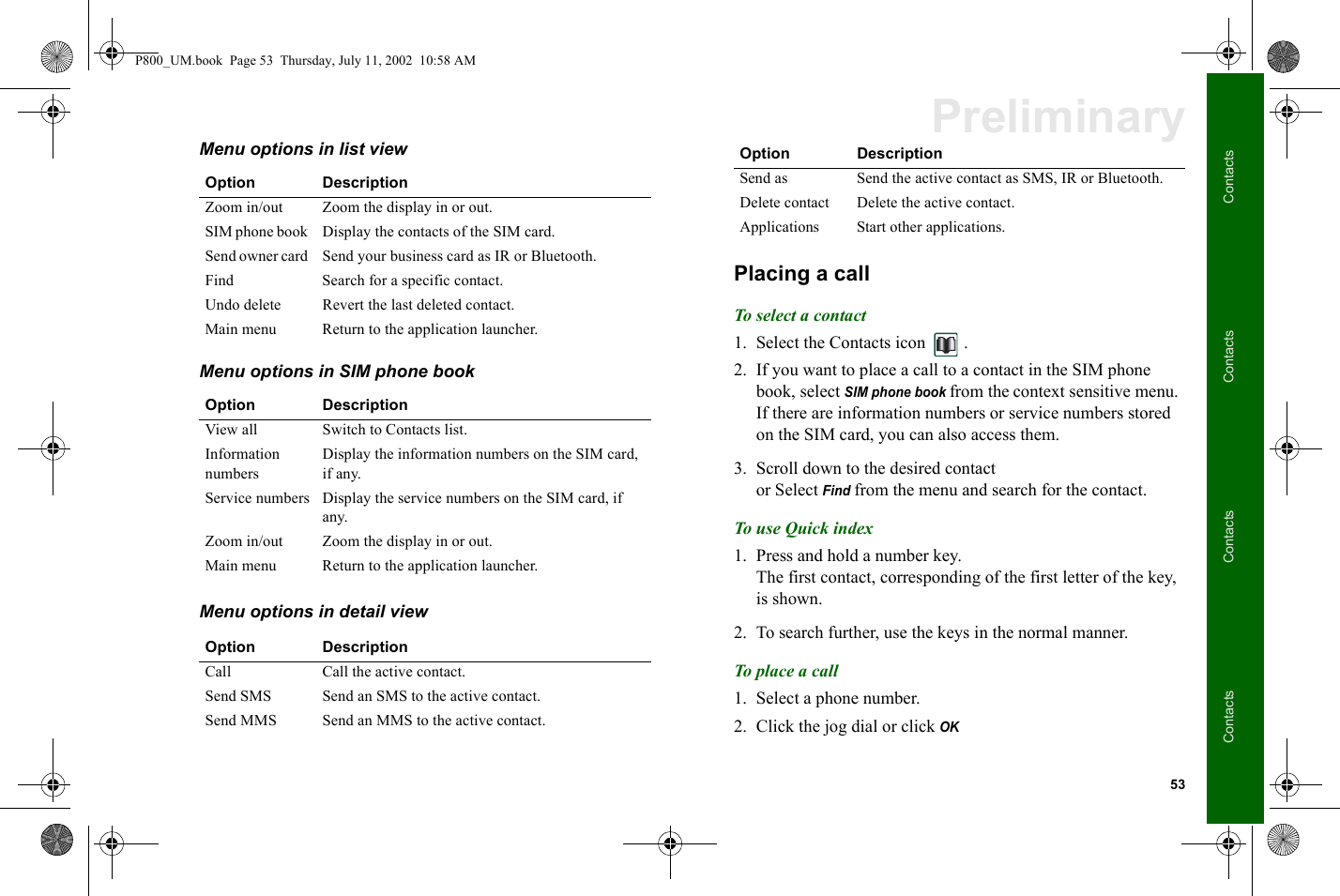 53ContactsContactsContactsContactsPreliminaryMenu options in list view Menu options in SIM phone book Menu options in detail view Placing a callTo select a contact1. Select the Contacts icon  .2. If you want to place a call to a contact in the SIM phone book, select SIM phone book from the context sensitive menu.If there are information numbers or service numbers stored on the SIM card, you can also access them.3. Scroll down to the desired contact or Select Find from the menu and search for the contact.To use Quick index1. Press and hold a number key. The first contact, corresponding of the first letter of the key, is shown. 2. To search further, use the keys in the normal manner.To place a call1. Select a phone number.2. Click the jog dial or click OK  Option DescriptionZoom in/out  Zoom the display in or out.SIM phone book  Display the contacts of the SIM card.Send owner card  Send your business card as IR or Bluetooth.Find Search for a specific contact.Undo delete  Revert the last deleted contact.Main menu  Return to the application launcher.Option DescriptionView all Switch to Contacts list.Information numbersDisplay the information numbers on the SIM card, if any.Service numbers Display the service numbers on the SIM card, if any.Zoom in/out  Zoom the display in or out.Main menu  Return to the application launcher.Option DescriptionCall Call the active contact.Send SMS  Send an SMS to the active contact.Send MMS  Send an MMS to the active contact.Send as  Send the active contact as SMS, IR or Bluetooth.Delete contact Delete the active contact.Applications Start other applications.Option DescriptionP800_UM.book  Page 53  Thursday, July 11, 2002  10:58 AM