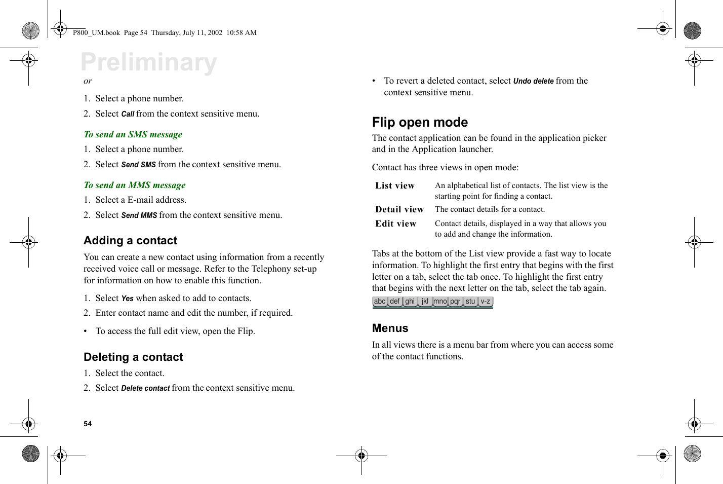 54Preliminaryor1. Select a phone number.2. Select Call from the context sensitive menu.To send an SMS message1. Select a phone number.2. Select Send SMS from the context sensitive menu.To send an MMS message1. Select a E-mail address. 2. Select Send MMS from the context sensitive menu.Adding a contactYou can create a new contact using information from a recently received voice call or message. Refer to the Telephony set-up for information on how to enable this function.1. Select Yes when asked to add to contacts. 2. Enter contact name and edit the number, if required.• To access the full edit view, open the Flip.Deleting a contact1. Select the contact.2. Select Delete contact from the context sensitive menu.• To revert a deleted contact, select Undo delete from the context sensitive menu.Flip open modeThe contact application can be found in the application picker and in the Application launcher.Contact has three views in open mode:Tabs at the bottom of the List view provide a fast way to locate information. To highlight the first entry that begins with the first letter on a tab, select the tab once. To highlight the first entry that begins with the next letter on the tab, select the tab again.MenusIn all views there is a menu bar from where you can access some of the contact functions.List view An alphabetical list of contacts. The list view is the starting point for finding a contact.Detail view The contact details for a contact.Edit view Contact details, displayed in a way that allows you to add and change the information. abc def ghi jkl mno pqr stu v-zP800_UM.book  Page 54  Thursday, July 11, 2002  10:58 AM