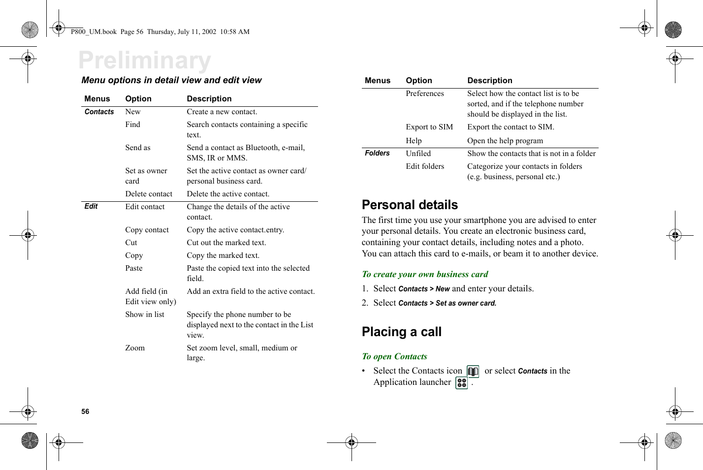 56PreliminaryMenu options in detail view and edit view Personal detailsThe first time you use your smartphone you are advised to enter your personal details. You create an electronic business card, containing your contact details, including notes and a photo. You can attach this card to e-mails, or beam it to another device.To create your own business card1. Select Contacts &gt; New and enter your details.2. Select Contacts &gt; Set as owner card.Placing a callTo op en Co nta cts• Select the Contacts icon   or select Contacts in the Application launcher  .Menus Option DescriptionContacts New Create a new contact.Find Search contacts containing a specific text.Send as  Send a contact as Bluetooth, e-mail, SMS, IR or MMS.Set as owner cardSet the active contact as owner card/personal business card.Delete contact Delete the active contact.EditEdit contact Change the details of the active contact.Copy contact Copy the active contact.entry.Cut Cut out the marked text. Copy Copy the marked text. Paste Paste the copied text into the selected field. Add field (in Edit view only)Add an extra field to the active contact.Show in list Specify the phone number to be displayed next to the contact in the List view.Zoom Set zoom level, small, medium or large.Preferences Select how the contact list is to be sorted, and if the telephone number should be displayed in the list.Export to SIM Export the contact to SIM.Help Open the help programFoldersUnfiled Show the contacts that is not in a folderEdit folders Categorize your contacts in folders (e.g. business, personal etc.)Menus Option DescriptionP800_UM.book  Page 56  Thursday, July 11, 2002  10:58 AM