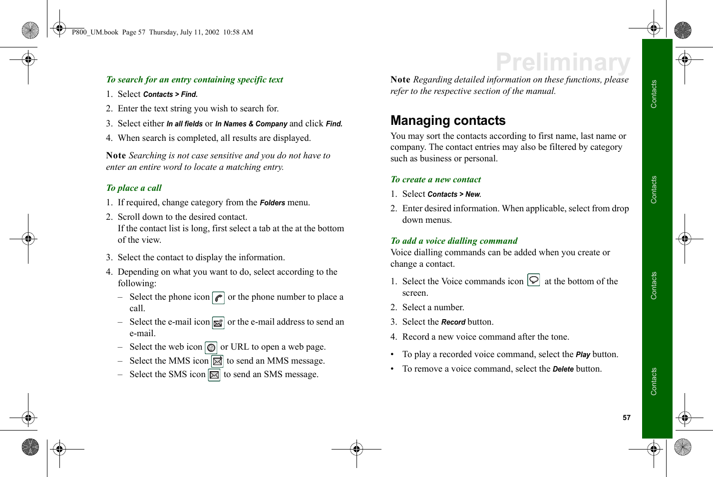 57ContactsContactsContactsContactsPreliminaryTo search for an entry containing specific text1. Select Contacts &gt; Find.2. Enter the text string you wish to search for.3. Select either In all fields or In Names &amp; Company and click Find.4. When search is completed, all results are displayed.Note Searching is not case sensitive and you do not have to enter an entire word to locate a matching entry.To place a call1. If required, change category from the Folders menu. 2. Scroll down to the desired contact.If the contact list is long, first select a tab at the at the bottom of the view.3. Select the contact to display the information.4. Depending on what you want to do, select according to the following: – Select the phone icon   or the phone number to place a call. – Select the e-mail icon   or the e-mail address to send an e-mail.– Select the web icon   or URL to open a web page.– Select the MMS icon   to send an MMS message.– Select the SMS icon   to send an SMS message.Note Regarding detailed information on these functions, please refer to the respective section of the manual.Managing contactsYou may sort the contacts according to first name, last name or company. The contact entries may also be filtered by category such as business or personal. To create a new contact1. Select Contacts &gt; New.2. Enter desired information. When applicable, select from drop down menus.To add a voice dialling commandVoice dialling commands can be added when you create or change a contact.1. Select the Voice commands icon   at the bottom of the screen.2. Select a number.3. Select the Record button.4. Record a new voice command after the tone.• To play a recorded voice command, select the Play button.• To remove a voice command, select the Delete button.P800_UM.book  Page 57  Thursday, July 11, 2002  10:58 AM