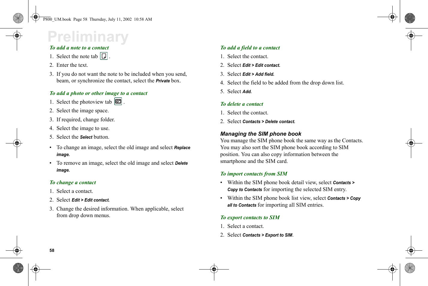 58PreliminaryTo add a note to a contact 1. Select the note tab  .2. Enter the text.3. If you do not want the note to be included when you send, beam, or synchronize the contact, select the Private box.To add a photo or other image to a contact1. Select the photoview tab  .2. Select the image space. 3. If required, change folder.4. Select the image to use.5. Select the Select button.• To change an image, select the old image and select Replace image.• To remove an image, select the old image and select Delete image.To change a contact1. Select a contact.2. Select Edit &gt; Edit contact.3. Change the desired information. When applicable, select from drop down menus.To add a field to a contact1. Select the contact.2. Select Edit &gt; Edit contact.3. Select Edit &gt; Add field.4. Select the field to be added from the drop down list.5. Select Add.To delete a contact1. Select the contact.2. Select Contacts &gt; Delete contact.Managing the SIM phone bookYou manage the SIM phone book the same way as the Contacts. You may also sort the SIM phone book according to SIM position. You can also copy information between the smartphone and the SIM card.To import contacts from SIM• Within the SIM phone book detail view, select Contacts &gt; Copy to Contacts for importing the selected SIM entry. • Within the SIM phone book list view, select Contacts &gt; Copy all to Contacts for importing all SIM entries.To export contacts to SIM1. Select a contact.2. Select Contacts &gt; Export to SIM.P800_UM.book  Page 58  Thursday, July 11, 2002  10:58 AM