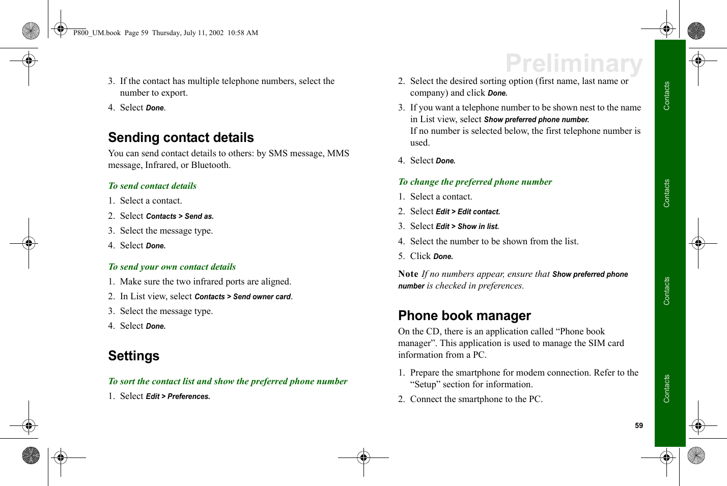 59ContactsContactsContactsContactsPreliminary3. If the contact has multiple telephone numbers, select the number to export.4. Select Done.Sending contact detailsYou can send contact details to others: by SMS message, MMS message, Infrared, or Bluetooth.To send contact details1. Select a contact.2. Select Contacts &gt; Send as.3. Select the message type. 4. Select Done.To send your own contact details1. Make sure the two infrared ports are aligned.2. In List view, select Contacts &gt; Send owner card.3. Select the message type. 4. Select Done.SettingsTo sort the contact list and show the preferred phone number1. Select Edit &gt; Preferences. 2. Select the desired sorting option (first name, last name or company) and click Done.3. If you want a telephone number to be shown nest to the name in List view, select Show preferred phone number.If no number is selected below, the first telephone number is used.4. Select Done.To change the preferred phone number1. Select a contact. 2. Select Edit &gt; Edit contact.3. Select Edit &gt; Show in list. 4. Select the number to be shown from the list.5. Click Done.Note If no numbers appear, ensure that Show preferred phone number is checked in preferences.Phone book managerOn the CD, there is an application called “Phone book manager”. This application is used to manage the SIM card information from a PC.1. Prepare the smartphone for modem connection. Refer to the “Setup” section for information.2. Connect the smartphone to the PC.P800_UM.book  Page 59  Thursday, July 11, 2002  10:58 AM
