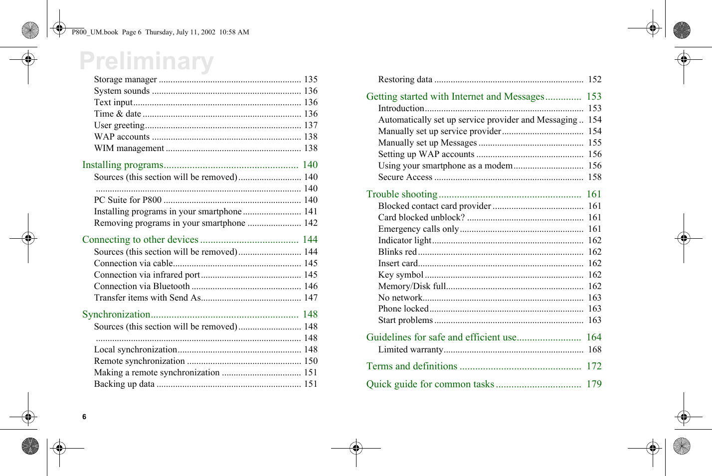 6PreliminaryStorage manager ............................................................. 135System sounds ................................................................ 136Text input........................................................................ 136Time &amp; date .................................................................... 136User greeting................................................................... 137WAP accounts ................................................................ 138WIM management .......................................................... 138Installing programs.................................................... 140Sources (this section will be removed)........................... 140........................................................................................ 140PC Suite for P800 ........................................................... 140Installing programs in your smartphone......................... 141Removing programs in your smartphone ....................... 142Connecting to other devices ...................................... 144Sources (this section will be removed)........................... 144Connection via cable....................................................... 145Connection via infrared port........................................... 145Connection via Bluetooth ............................................... 146Transfer items with Send As........................................... 147Synchronization......................................................... 148Sources (this section will be removed)........................... 148........................................................................................ 148Local synchronization..................................................... 148Remote synchronization ................................................. 150Making a remote synchronization .................................. 151Backing up data .............................................................. 151Restoring data ................................................................  152Getting started with Internet and Messages..............  153Introduction....................................................................  153Automatically set up service provider and Messaging ..  154Manually set up service provider...................................  154Manually set up Messages .............................................  155Setting up WAP accounts ..............................................  156Using your smartphone as a modem..............................  156Secure Access ................................................................  158Trouble shooting.......................................................  161Blocked contact card provider .......................................  161Card blocked unblock? ..................................................  161Emergency calls only.....................................................  161Indicator light.................................................................  162Blinks red.......................................................................  162Insert card.......................................................................  162Key symbol ....................................................................  162Memory/Disk full...........................................................  162No network.....................................................................  163Phone locked..................................................................  163Start problems ................................................................  163Guidelines for safe and efficient use.........................  164Limited warranty............................................................  168Terms and definitions ...............................................  172Quick guide for common tasks .................................  179P800_UM.book  Page 6  Thursday, July 11, 2002  10:58 AM
