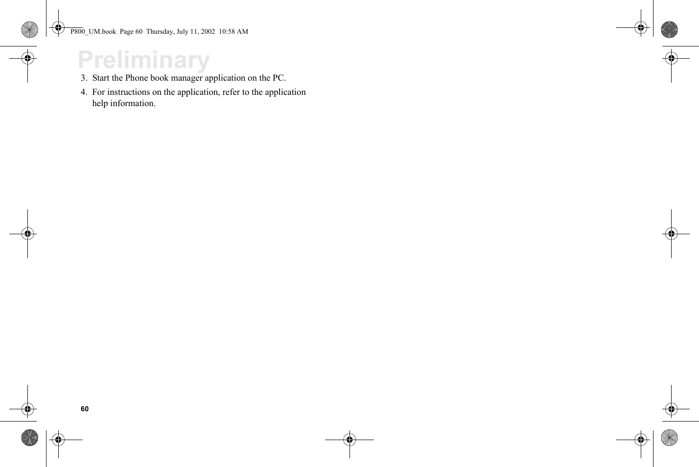 60Preliminary3. Start the Phone book manager application on the PC.4. For instructions on the application, refer to the application help information.P800_UM.book  Page 60  Thursday, July 11, 2002  10:58 AM