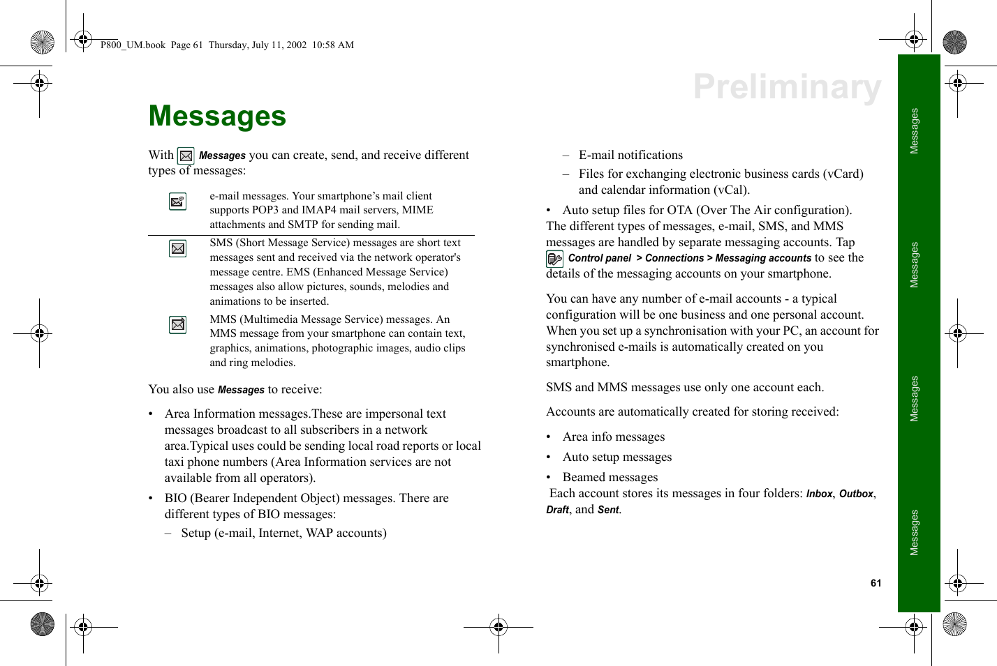 61MessagesMessagesMessagesMessagesPreliminaryMessagesWith Messages you can create, send, and receive different types of messages: You also use Messages to receive:• Area Information messages.These are impersonal text messages broadcast to all subscribers in a network area.Typical uses could be sending local road reports or local taxi phone numbers (Area Information services are not available from all operators). • BIO (Bearer Independent Object) messages. There are different types of BIO messages:– Setup (e-mail, Internet, WAP accounts)– E-mail notifications – Files for exchanging electronic business cards (vCard) and calendar information (vCal).• Auto setup files for OTA (Over The Air configuration). The different types of messages, e-mail, SMS, and MMS messages are handled by separate messaging accounts. Tap Control panel  &gt; Connections &gt; Messaging accounts to see the details of the messaging accounts on your smartphone. You can have any number of e-mail accounts - a typical configuration will be one business and one personal account. When you set up a synchronisation with your PC, an account for synchronised e-mails is automatically created on you smartphone.SMS and MMS messages use only one account each.Accounts are automatically created for storing received:• Area info messages • Auto setup messages• Beamed messages Each account stores its messages in four folders: Inbox, Outbox, Draft, and Sent. e-mail messages. Your smartphone’s mail client supports POP3 and IMAP4 mail servers, MIME attachments and SMTP for sending mail. SMS (Short Message Service) messages are short text messages sent and received via the network operator&apos;s message centre. EMS (Enhanced Message Service) messages also allow pictures, sounds, melodies and animations to be inserted. MMS (Multimedia Message Service) messages. An MMS message from your smartphone can contain text, graphics, animations, photographic images, audio clips and ring melodies.P800_UM.book  Page 61  Thursday, July 11, 2002  10:58 AM