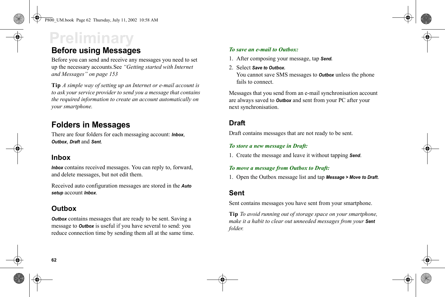 62PreliminaryBefore using MessagesBefore you can send and receive any messages you need to set up the necessary accounts.See “Getting started with Internet and Messages” on page 153Tip A simple way of setting up an Internet or e-mail account is to ask your service provider to send you a message that contains the required information to create an account automatically on your smartphone.Folders in MessagesThere are four folders for each messaging account: Inbox, Outbox, Draft and Sent.InboxInbox contains received messages. You can reply to, forward, and delete messages, but not edit them. Received auto configuration messages are stored in the Auto setup account Inbox. OutboxOutbox contains messages that are ready to be sent. Saving a message to Outbox is useful if you have several to send: you reduce connection time by sending them all at the same time.To save an e-mail to Outbox:1. After composing your message, tap Send.2. Select Save to Outbox.You cannot save SMS messages to Outbox unless the phone fails to connect.Messages that you send from an e-mail synchronisation account are always saved to Outbox and sent from your PC after your next synchronisation.DraftDraft contains messages that are not ready to be sent. To store a new message in Draft:1. Create the message and leave it without tapping Send. To move a message from Outbox to Draft:1. Open the Outbox message list and tap Message &gt; Move to Draft.SentSent contains messages you have sent from your smartphone.Tip To avoid running out of storage space on your smartphone, make it a habit to clear out unneeded messages from your Sent folder. P800_UM.book  Page 62  Thursday, July 11, 2002  10:58 AM