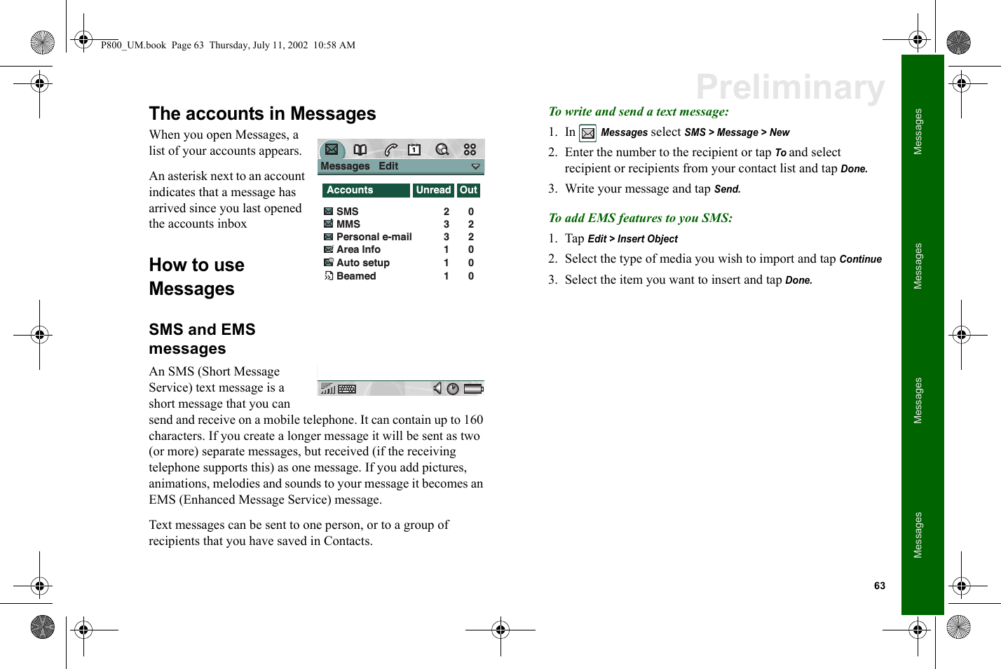 63MessagesMessagesMessagesMessagesPreliminaryThe accounts in MessagesWhen you open Messages, a list of your accounts appears.An asterisk next to an account indicates that a message has arrived since you last opened the accounts inboxHow to use MessagesSMS and EMS messagesAn SMS (Short Message Service) text message is a short message that you can send and receive on a mobile telephone. It can contain up to 160 characters. If you create a longer message it will be sent as two (or more) separate messages, but received (if the receiving telephone supports this) as one message. If you add pictures, animations, melodies and sounds to your message it becomes an EMS (Enhanced Message Service) message. Text messages can be sent to one person, or to a group of recipients that you have saved in Contacts.To write and send a text message:1. In Messages select SMS &gt; Message &gt; New2. Enter the number to the recipient or tap To and select recipient or recipients from your contact list and tap Done.3. Write your message and tap Send.To add EMS features to you SMS:1. Tap Edit &gt; Insert Object2. Select the type of media you wish to import and tap Continue 3. Select the item you want to insert and tap Done.Messages   Edit                 AccountsSMSMMSPersonal e-mail Area Info02202331Auto setup 01Beamed 01Unread OutP800_UM.book  Page 63  Thursday, July 11, 2002  10:58 AM