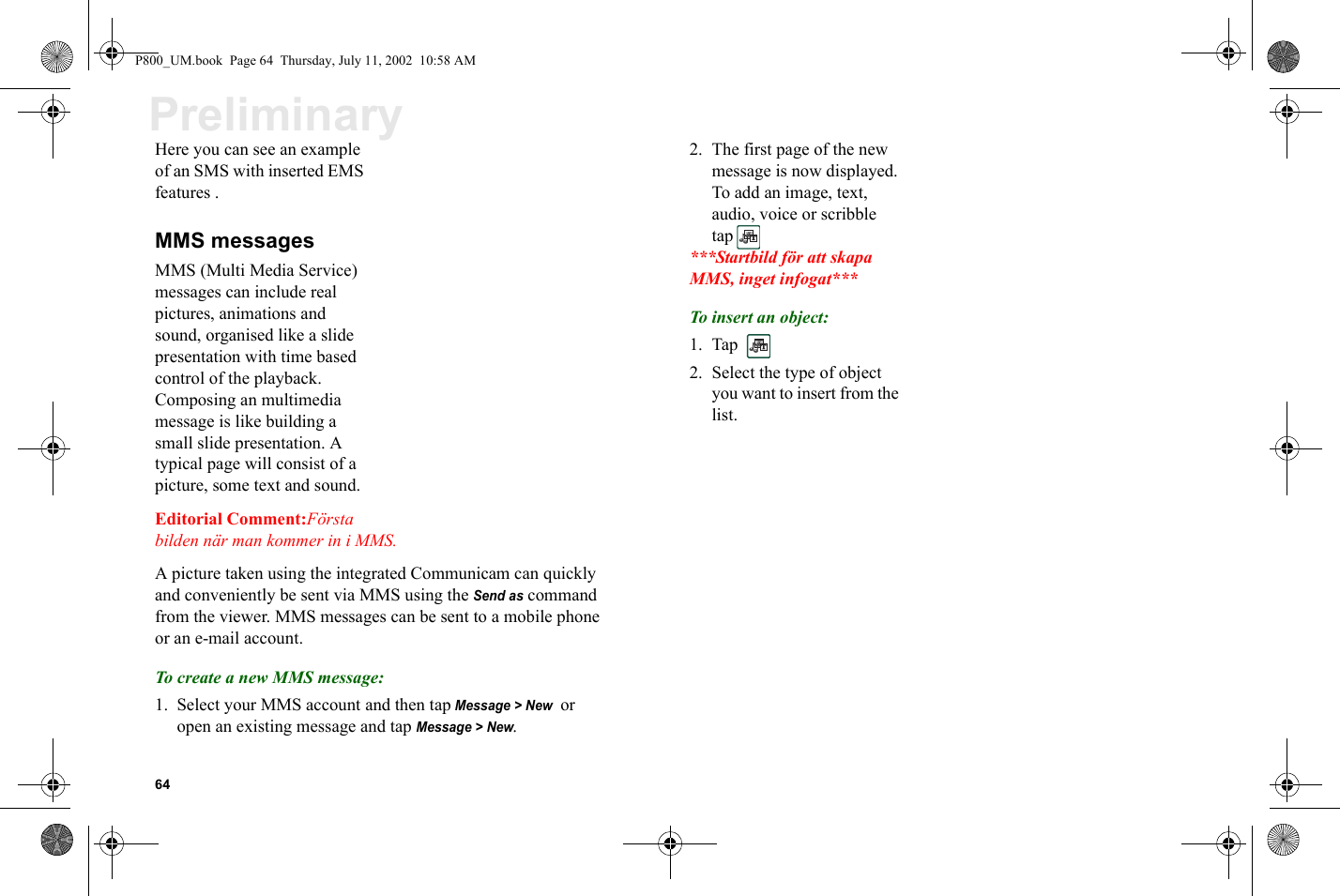 64PreliminaryHere you can see an example of an SMS with inserted EMS features .MMS messagesMMS (Multi Media Service) messages can include real pictures, animations and sound, organised like a slide presentation with time based control of the playback. Composing an multimedia message is like building a small slide presentation. A typical page will consist of a picture, some text and sound. Editorial Comment:Första bilden när man kommer in i MMS.A picture taken using the integrated Communicam can quickly and conveniently be sent via MMS using the Send as command from the viewer. MMS messages can be sent to a mobile phone or an e-mail account.To create a new MMS message:1. Select your MMS account and then tap Message &gt; New  or open an existing message and tap Message &gt; New.2. The first page of the new message is now displayed. To add an image, text, audio, voice or scribble tap ***Startbild för att skapa MMS, inget infogat***To insert an object:1. Tap  2. Select the type of object you want to insert from the list.P800_UM.book  Page 64  Thursday, July 11, 2002  10:58 AM