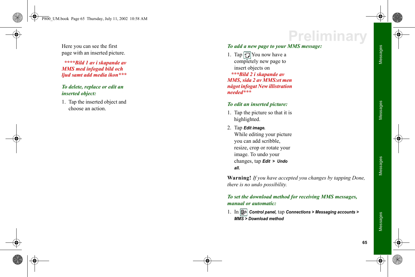 65MessagesMessagesMessagesMessagesPreliminaryHere you can see the first page with an inserted picture.    ****Bild 1 av i skapande av MMS med infogad bild och ljud samt add media ikon***To delete, replace or edit an inserted object:1. Tap the inserted object and choose an action. To add a new page to your MMS message:1. Tap You now have a completely new page to insert objects on   ***Bild 2 i skapande av MMS, sida 2 av MMS:et men något infogat New illistration needed***To edit an inserted picture:1. Tap the picture so that it is highlighted.2. Tap Edit image.While editing your picture you can add scribble, resize, crop or rotate your image. To undo your changes, tap Edit  &gt;  Undo all.Warning! If you have accepted you changes by tapping Done, there is no undo possibility.To set the download method for receiving MMS messages, manual or automatic:1. In Control panel, tap Connections &gt; Messaging accounts &gt; MMS &gt; Download methodP800_UM.book  Page 65  Thursday, July 11, 2002  10:58 AM