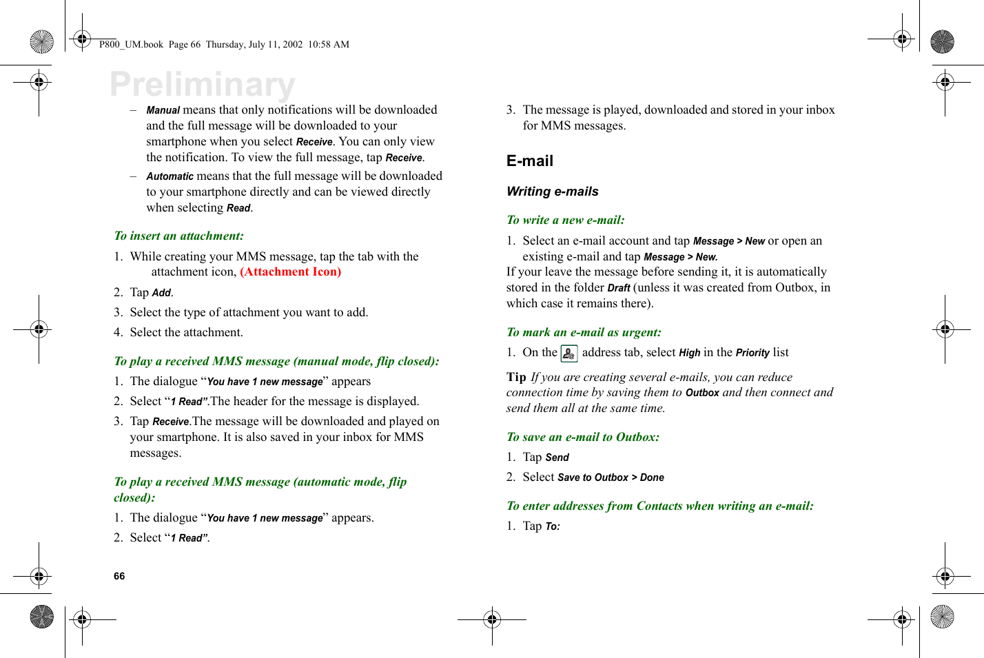 66Preliminary–Manual means that only notifications will be downloaded and the full message will be downloaded to your smartphone when you select Receive. You can only view the notification. To view the full message, tap Receive. –Automatic means that the full message will be downloaded to your smartphone directly and can be viewed directly when selecting Read.To insert an attachment:1. While creating your MMS message, tap the tab with the attachment icon, (Attachment Icon) 2. Tap Add.3. Select the type of attachment you want to add.4. Select the attachment.To play a received MMS message (manual mode, flip closed):1. The dialogue “You have 1 new message” appears2. Select “1 Read”.The header for the message is displayed. 3. Tap Receive.The message will be downloaded and played on your smartphone. It is also saved in your inbox for MMS messages.To play a received MMS message (automatic mode, flip closed):1. The dialogue “You have 1 new message” appears.2. Select “1 Read”.3. The message is played, downloaded and stored in your inbox for MMS messages.E-mail Writing e-mailsTo write a new e-mail:1. Select an e-mail account and tap Message &gt; New or open an existing e-mail and tap Message &gt; New.If your leave the message before sending it, it is automatically stored in the folder Draft (unless it was created from Outbox, in which case it remains there).To mark an e-mail as urgent:1. On the  address tab, select High in the Priority listTip If you are creating several e-mails, you can reduce connection time by saving them to Outbox and then connect and send them all at the same time.To save an e-mail to Outbox:1. Tap Send2. Select Save to Outbox &gt; DoneTo enter addresses from Contacts when writing an e-mail:1. Tap To:P800_UM.book  Page 66  Thursday, July 11, 2002  10:58 AM