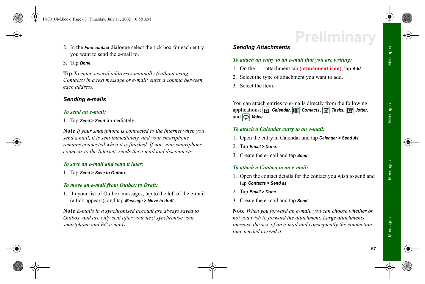 67MessagesMessagesMessagesMessagesPreliminary2. In the Find contact dialogue select the tick box for each entry you want to send the e-mail to.3. Tap Done.Tip To enter several addresses manually (without using Contacts) in a text message or e-mail: enter a comma between each address.Sending e-mailsTo send an e-mail:1. Tap Send &gt; Send immediatelyNote If your smartphone is connected to the Internet when you send a mail, it is sent immediately, and your smartphone remains connected when it is finished. If not, your smartphone connects to the Internet, sends the e-mail and disconnects.To save an e-mail and send it later:1. Tap Send &gt; Save to Outbox.To move an e-mail from Outbox to Draft:1.  In your list of Outbox messages, tap to the left of the e-mail (a tick appears), and tap Message &gt; Move to draft.Note E-mails in a synchronised account are always saved to Outbox, and are only sent after your next synchronise your smartphone and PC e-mails.Sending AttachmentsTo attach an entry to an e-mail that you are writing:1. On the  attachment tab (attachment icon), tap Add2. Select the type of attachment you want to add.3. Select the item.You can attach entries to e-mails directly from the following applications: Calendar, Contacts, Tasks, Jotter, and Voice.To attach a Calendar entry to an e-mail:1. Open the entry in Calendar and tap Calendar &gt; Send As.2. Tap Email &gt; Done.3. Create the e-mail and tap Send.To attach a Contact to an e-mail:1. Open the contact details for the contact you wish to send and tap Contacts &gt; Send as2. Tap Email &gt; Done3. Create the e-mail and tap Send.Note When you forward an e-mail, you can choose whether or not you wish to forward the attachment. Large attachments increase the size of an e-mail and consequently the connection time needed to send it.P800_UM.book  Page 67  Thursday, July 11, 2002  10:58 AM