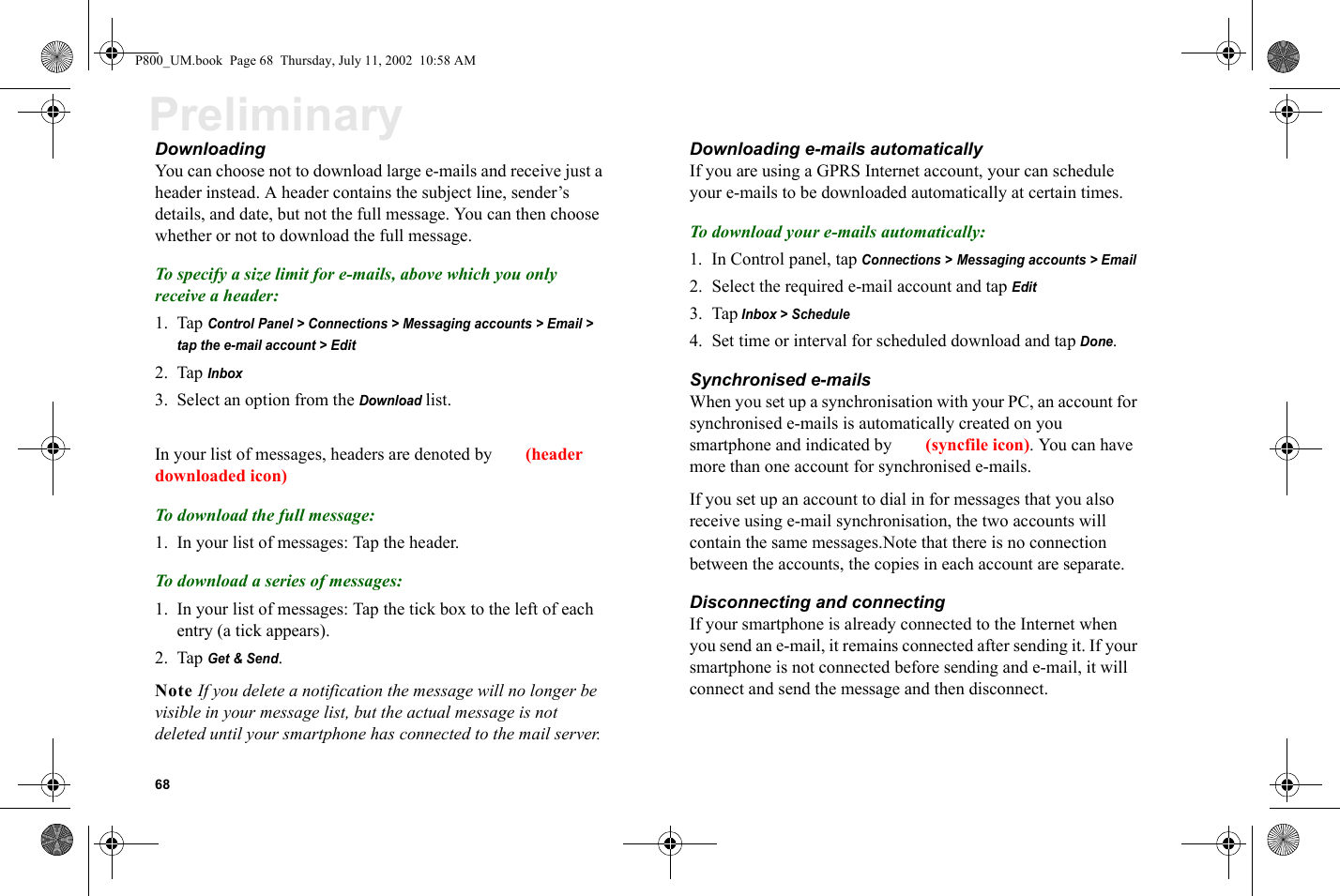 68PreliminaryDownloading You can choose not to download large e-mails and receive just a header instead. A header contains the subject line, sender’s details, and date, but not the full message. You can then choose whether or not to download the full message.To specify a size limit for e-mails, above which you only receive a header:1. Tap Control Panel &gt; Connections &gt; Messaging accounts &gt; Email &gt;  tap the e-mail account &gt; Edit2. Tap Inbox3. Select an option from the Download list.In your list of messages, headers are denoted by  (header downloaded icon)To download the full message:1. In your list of messages: Tap the header.To download a series of messages:1. In your list of messages: Tap the tick box to the left of each entry (a tick appears).2. Tap Get &amp; Send.Note If you delete a notification the message will no longer be visible in your message list, but the actual message is not deleted until your smartphone has connected to the mail server.Downloading e-mails automaticallyIf you are using a GPRS Internet account, your can schedule your e-mails to be downloaded automatically at certain times.To download your e-mails automatically:1. In Control panel, tap Connections &gt; Messaging accounts &gt; Email2. Select the required e-mail account and tap Edit3. Tap Inbox &gt; Schedule 4. Set time or interval for scheduled download and tap Done.Synchronised e-mailsWhen you set up a synchronisation with your PC, an account for synchronised e-mails is automatically created on you smartphone and indicated by  (syncfile icon). You can have more than one account for synchronised e-mails.If you set up an account to dial in for messages that you also receive using e-mail synchronisation, the two accounts will contain the same messages.Note that there is no connection between the accounts, the copies in each account are separate.Disconnecting and connectingIf your smartphone is already connected to the Internet when you send an e-mail, it remains connected after sending it. If your smartphone is not connected before sending and e-mail, it will connect and send the message and then disconnect. P800_UM.book  Page 68  Thursday, July 11, 2002  10:58 AM