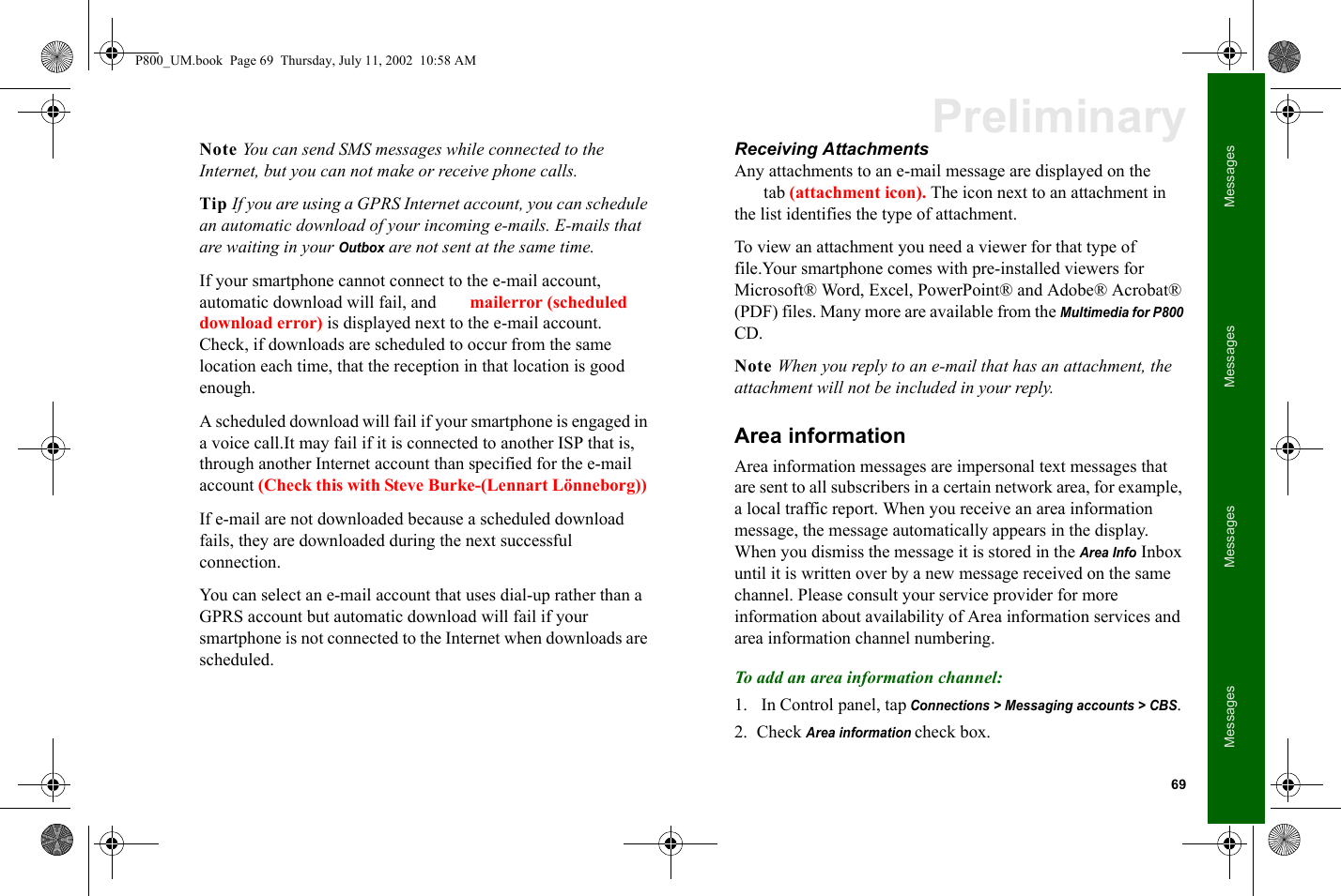 69MessagesMessagesMessagesMessagesPreliminaryNote You can send SMS messages while connected to the Internet, but you can not make or receive phone calls.Tip If you are using a GPRS Internet account, you can schedule an automatic download of your incoming e-mails. E-mails that are waiting in your Outbox are not sent at the same time.If your smartphone cannot connect to the e-mail account, automatic download will fail, and  mailerror (scheduled download error) is displayed next to the e-mail account. Check, if downloads are scheduled to occur from the same location each time, that the reception in that location is good enough.A scheduled download will fail if your smartphone is engaged in a voice call.It may fail if it is connected to another ISP that is, through another Internet account than specified for the e-mail account (Check this with Steve Burke-(Lennart Lönneborg)) If e-mail are not downloaded because a scheduled download fails, they are downloaded during the next successful connection. You can select an e-mail account that uses dial-up rather than a GPRS account but automatic download will fail if your smartphone is not connected to the Internet when downloads are scheduled.Receiving AttachmentsAny attachments to an e-mail message are displayed on the tab (attachment icon). The icon next to an attachment in the list identifies the type of attachment.To view an attachment you need a viewer for that type of file.Your smartphone comes with pre-installed viewers for  Microsoft® Word, Excel, PowerPoint® and Adobe® Acrobat® (PDF) files. Many more are available from the Multimedia for P800 CD.Note When you reply to an e-mail that has an attachment, the attachment will not be included in your reply.Area informationArea information messages are impersonal text messages that are sent to all subscribers in a certain network area, for example, a local traffic report. When you receive an area information message, the message automatically appears in the display. When you dismiss the message it is stored in the Area Info Inbox until it is written over by a new message received on the same channel. Please consult your service provider for more information about availability of Area information services and area information channel numbering.To add an area information channel:1.  In Control panel, tap Connections &gt; Messaging accounts &gt; CBS. 2. Check Area information check box.P800_UM.book  Page 69  Thursday, July 11, 2002  10:58 AM