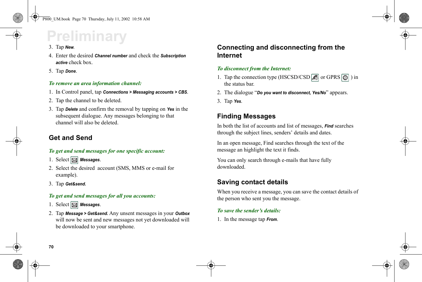 70Preliminary3. Tap New.4. Enter the desired Channel number and check the Subscription  active check box.5. Tap Done.To remove an area information channel:1. In Control panel, tap Connections &gt; Messaging accounts &gt; CBS. 2. Tap the channel to be deleted.3. Tap Delete and confirm the removal by tapping on Yes in the subsequent dialogue. Any messages belonging to that channel will also be deleted.Get and SendTo get and send messages for one specific account:1. Select  Messages.2. Select the desired account (SMS, MMS or e-mail for example).3. Tap Get&amp;send.To get and send messages for all you accounts:1. Select  Messages.2. Tap Message &gt; Get&amp;send. Any unsent messages in your Outbox will now be sent and new messages not yet downloaded will be downloaded to your smartphone. Connecting and disconnecting from the InternetTo disconnect from the Internet:1. Tap the connection type (HSCSD/CSD   or GPRS   ) in the status bar.2. The dialogue “Do you want to disconnect, Yes/No” appears.3. Tap Yes.Finding MessagesIn both the list of accounts and list of messages, Find searches through the subject lines, senders’ details and dates. In an open message, Find searches through the text of the message an highlight the text it finds.You can only search through e-mails that have fully downloaded. Saving contact detailsWhen you receive a message, you can save the contact details of the person who sent you the message.To save the sender’s details:1. In the message tap From.P800_UM.book  Page 70  Thursday, July 11, 2002  10:58 AM