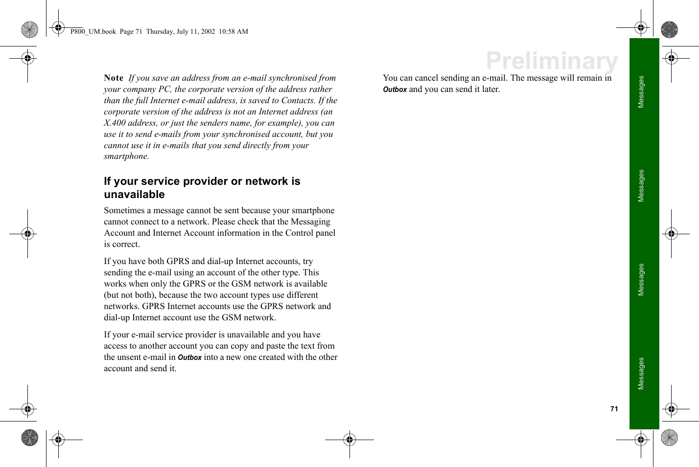 71MessagesMessagesMessagesMessagesPreliminaryNote  If you save an address from an e-mail synchronised from your company PC, the corporate version of the address rather than the full Internet e-mail address, is saved to Contacts. If the corporate version of the address is not an Internet address (an X.400 address, or just the senders name, for example), you can use it to send e-mails from your synchronised account, but you cannot use it in e-mails that you send directly from your smartphone.If your service provider or network is unavailableSometimes a message cannot be sent because your smartphone cannot connect to a network. Please check that the Messaging Account and Internet Account information in the Control panel is correct.If you have both GPRS and dial-up Internet accounts, try sending the e-mail using an account of the other type. This works when only the GPRS or the GSM network is available (but not both), because the two account types use different networks. GPRS Internet accounts use the GPRS network and dial-up Internet account use the GSM network. If your e-mail service provider is unavailable and you have access to another account you can copy and paste the text from the unsent e-mail in Outbox into a new one created with the other account and send it. You can cancel sending an e-mail. The message will remain in Outbox and you can send it later.P800_UM.book  Page 71  Thursday, July 11, 2002  10:58 AM