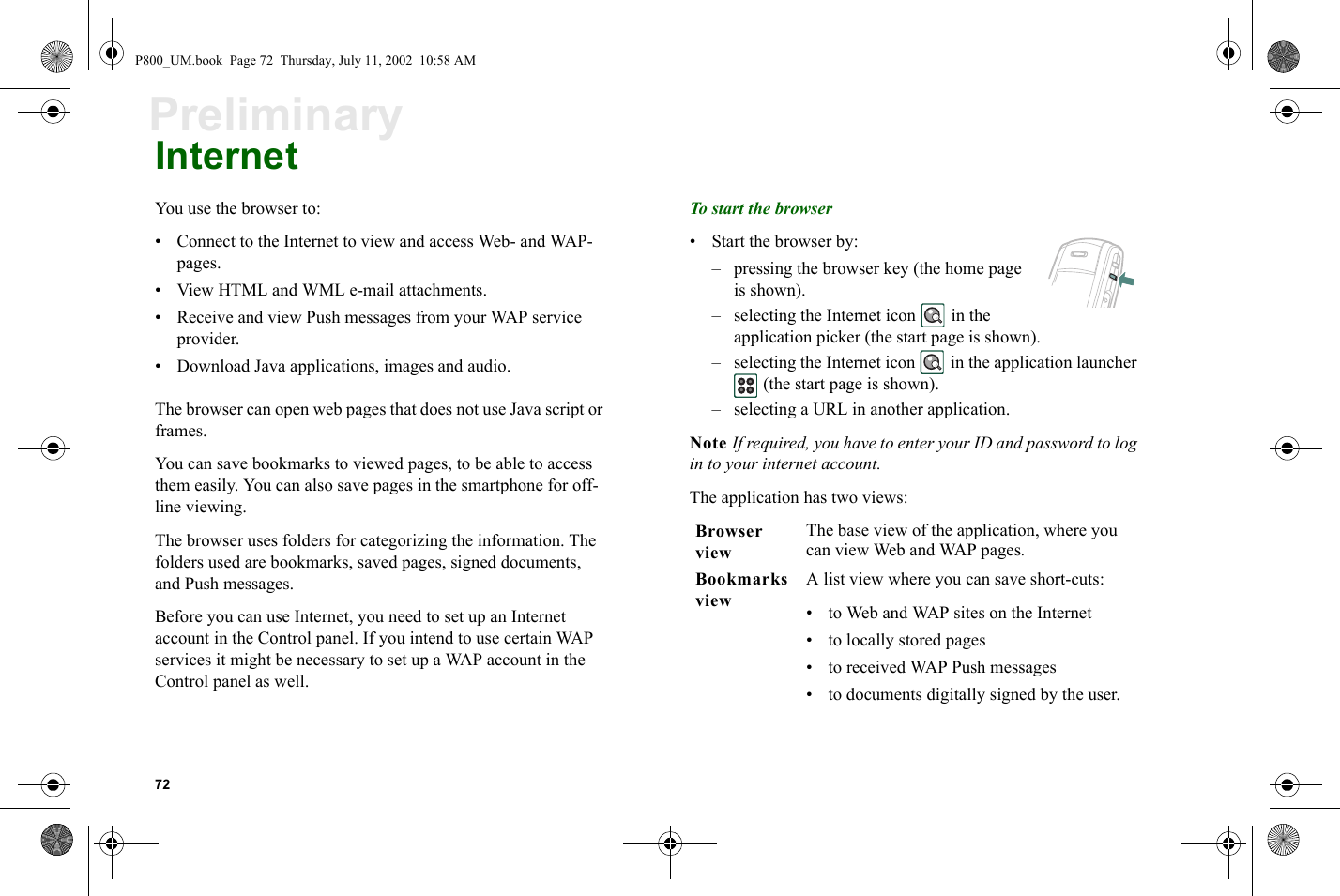 72PreliminaryInternetYou use the browser to:• Connect to the Internet to view and access Web- and WAP-pages.• View HTML and WML e-mail attachments.• Receive and view Push messages from your WAP service provider.• Download Java applications, images and audio.The browser can open web pages that does not use Java script or frames.You can save bookmarks to viewed pages, to be able to access them easily. You can also save pages in the smartphone for off-line viewing.The browser uses folders for categorizing the information. The folders used are bookmarks, saved pages, signed documents, and Push messages.Before you can use Internet, you need to set up an Internet account in the Control panel. If you intend to use certain WAP services it might be necessary to set up a WAP account in the Control panel as well.To start the browser• Start the browser by: – pressing the browser key (the home page is shown). – selecting the Internet icon   in the application picker (the start page is shown).– selecting the Internet icon   in the application launcher  (the start page is shown).– selecting a URL in another application.Note If required, you have to enter your ID and password to log in to your internet account.The application has two views: Browser viewThe base view of the application, where you can view Web and WAP pages.Bookmarks viewA list view where you can save short-cuts:• to Web and WAP sites on the Internet• to locally stored pages• to received WAP Push messages• to documents digitally signed by the user.P800_UM.book  Page 72  Thursday, July 11, 2002  10:58 AM