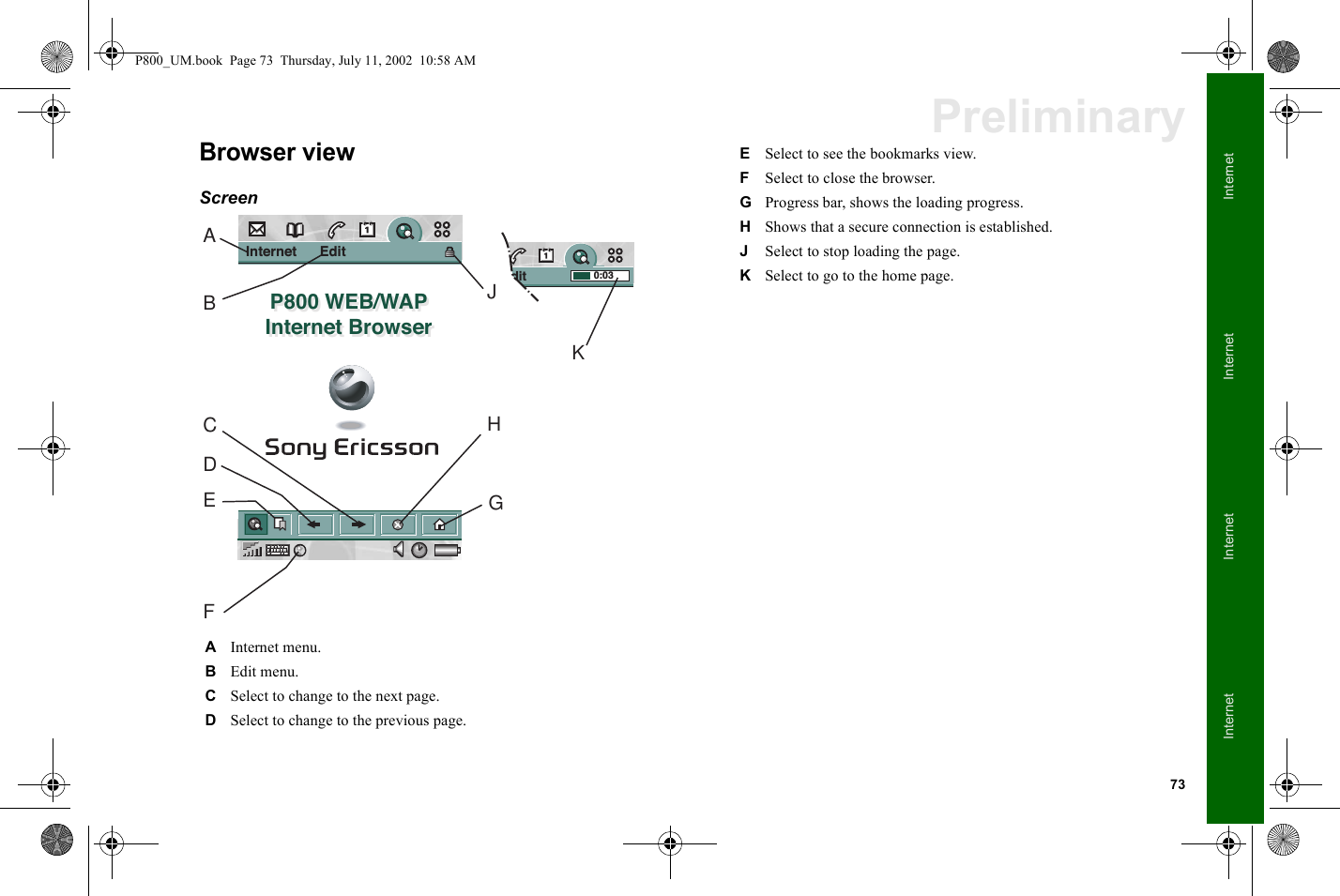 73InternetInternetInternetInternetPreliminaryBrowser viewScreen  AInternet menu.BEdit menu.CSelect to change to the next page.DSelect to change to the previous page.Edit               0:03Internet      Edit              P800 WEB/WAPInternet BrowserP800 WEB/WAPInternet BrowserAHJKGBCDEFESelect to see the bookmarks view.FSelect to close the browser.GProgress bar, shows the loading progress.HShows that a secure connection is established.JSelect to stop loading the page.KSelect to go to the home page.P800_UM.book  Page 73  Thursday, July 11, 2002  10:58 AM