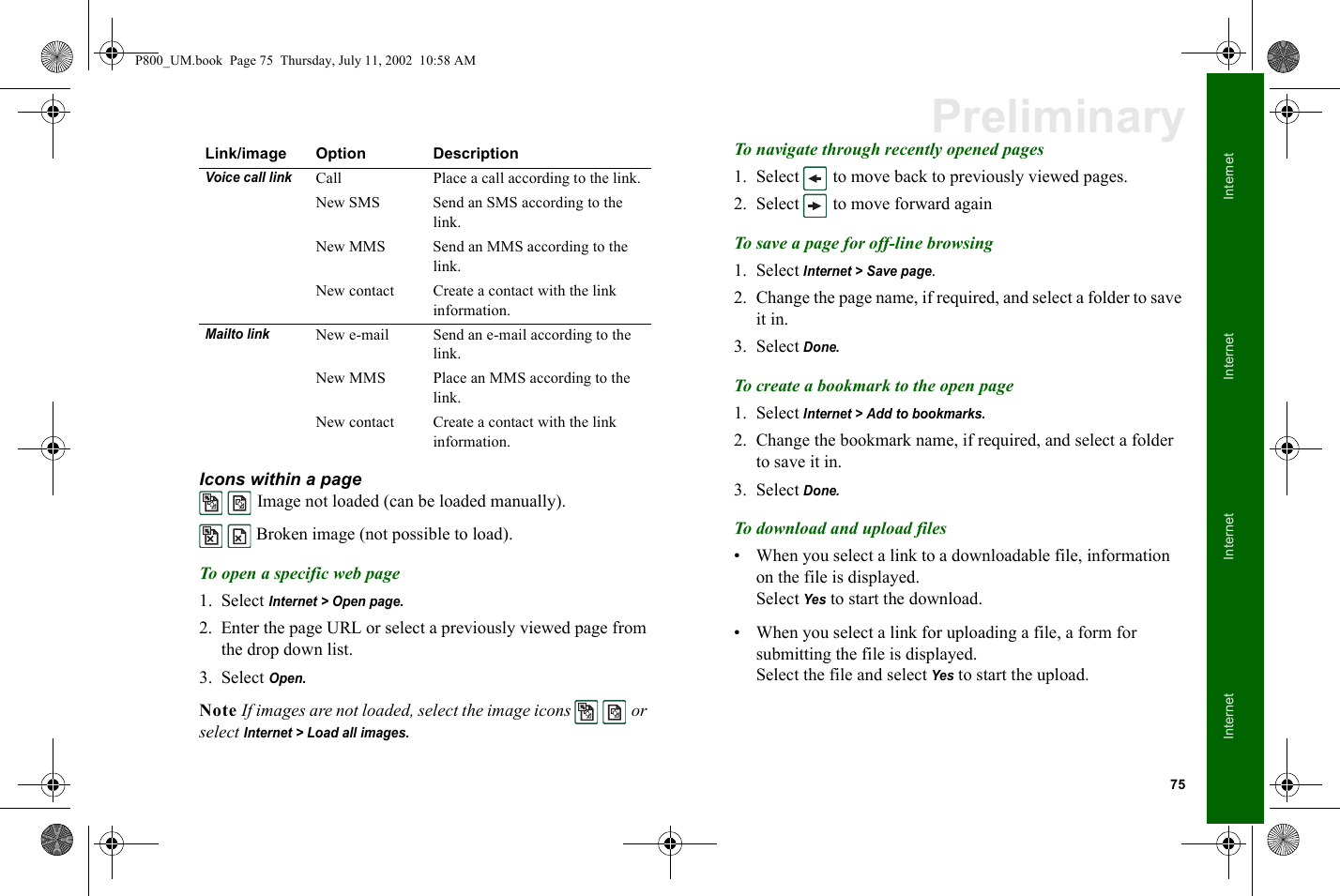 75InternetInternetInternetInternetPreliminaryIcons within a page  Image not loaded (can be loaded manually).  Broken image (not possible to load).To open a specific web page1. Select Internet &gt; Open page.2. Enter the page URL or select a previously viewed page from the drop down list.3. Select Open.Note If images are not loaded, select the image icons   or select Internet &gt; Load all images.To navigate through recently opened pages1. Select   to move back to previously viewed pages.2. Select   to move forward againTo save a page for off-line browsing1. Select Internet &gt; Save page.2. Change the page name, if required, and select a folder to save it in.3. Select Done.To create a bookmark to the open page1. Select Internet &gt; Add to bookmarks.2. Change the bookmark name, if required, and select a folder to save it in.3. Select Done.To download and upload files• When you select a link to a downloadable file, information on the file is displayed.Select Yes to start the download.• When you select a link for uploading a file, a form for submitting the file is displayed.Select the file and select Yes to start the upload.Voice call linkCall  Place a call according to the link.New SMS Send an SMS according to the link.New MMS Send an MMS according to the link.New contact Create a contact with the link information.Mailto linkNew e-mail Send an e-mail according to the link.New MMS Place an MMS according to the link.New contact Create a contact with the link information.Link/image Option DescriptionP800_UM.book  Page 75  Thursday, July 11, 2002  10:58 AM
