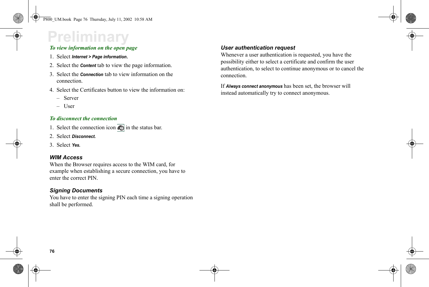 76PreliminaryTo view information on the open page1. Select Internet &gt; Page information.2. Select the Content tab to view the page information.3. Select the Connection tab to view information on the connection.4. Select the Certificates button to view the information on:–Server–UserTo disconnect the connection1. Select the connection icon   in the status bar.2. Select Disconnect.3. Select Yes.WIM AccessWhen the Browser requires access to the WIM card, for example when establishing a secure connection, you have to enter the correct PIN. Signing DocumentsYou have to enter the signing PIN each time a signing operation shall be performed. User authentication requestWhenever a user authentication is requested, you have the possibility either to select a certificate and confirm the user authentication, to select to continue anonymous or to cancel the connection.If Always connect anonymous has been set, the browser will instead automatically try to connect anonymous.P800_UM.book  Page 76  Thursday, July 11, 2002  10:58 AM