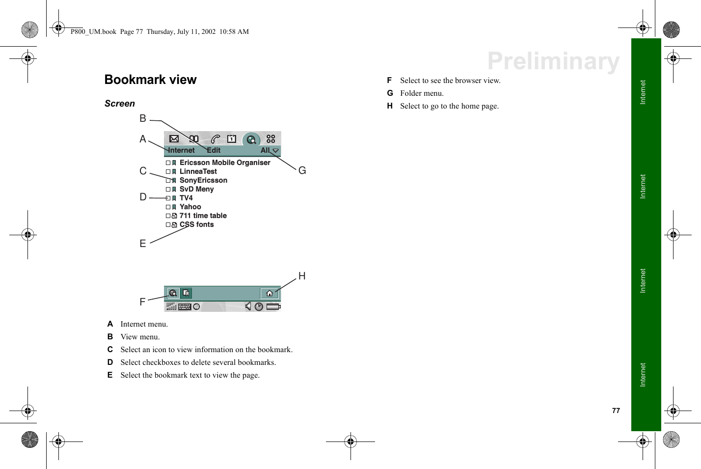 77InternetInternetInternetInternetPreliminaryBookmark viewScreen  AInternet menu.BView menu.CSelect an icon to view information on the bookmark.DSelect checkboxes to delete several bookmarks.ESelect the bookmark text to view the page.Internet      Edit                    AllEricsson Mobile OrganiserLinneaTestSonyEricssonSvD MenyTV4Yahoo711 time tableCSS fontsABCDEFHGFSelect to see the browser view.GFolder menu.HSelect to go to the home page.P800_UM.book  Page 77  Thursday, July 11, 2002  10:58 AM