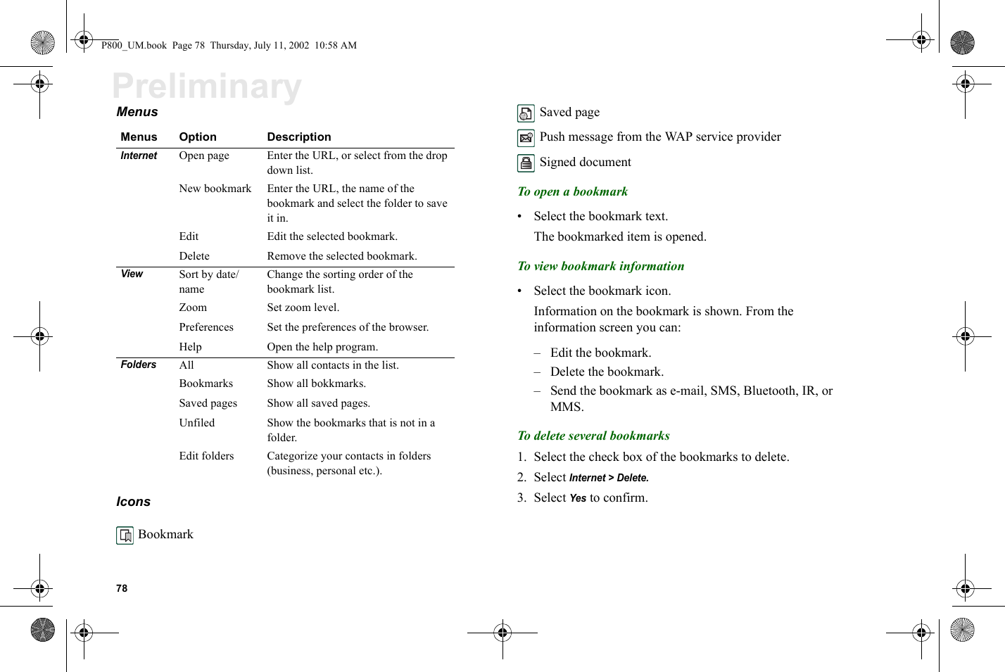 78PreliminaryMenus Icons Bookmark  Saved page Push message from the WAP service provider Signed documentTo open a bookmark• Select the bookmark text.The bookmarked item is opened.To view bookmark information• Select the bookmark icon.Information on the bookmark is shown. From the information screen you can: – Edit the bookmark.– Delete the bookmark.– Send the bookmark as e-mail, SMS, Bluetooth, IR, or MMS.To delete several bookmarks1. Select the check box of the bookmarks to delete.2. Select Internet &gt; Delete.3. Select Yes to confirm.Menus Option DescriptionInternet Open page Enter the URL, or select from the drop down list.New bookmark Enter the URL, the name of the bookmark and select the folder to save it in.Edit Edit the selected bookmark.Delete Remove the selected bookmark.ViewSort by date/nameChange the sorting order of the bookmark list.Zoom Set zoom level.Preferences Set the preferences of the browser.Help Open the help program.FoldersAll Show all contacts in the list.Bookmarks Show all bokkmarks.Saved pages Show all saved pages.Unfiled Show the bookmarks that is not in a folder.Edit folders Categorize your contacts in folders (business, personal etc.).P800_UM.book  Page 78  Thursday, July 11, 2002  10:58 AM