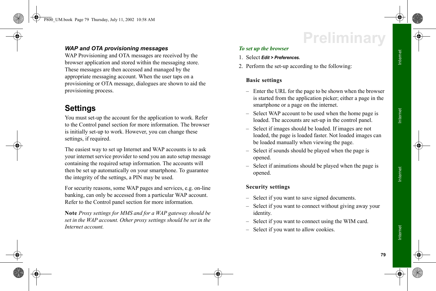 79InternetInternetInternetInternetPreliminaryWAP and OTA provisioning messagesWAP Provisioning and OTA messages are received by the browser application and stored within the messaging store. These messages are then accessed and managed by the appropriate messaging account. When the user taps on a provisioning or OTA message, dialogues are shown to aid the provisioning process. SettingsYou must set-up the account for the application to work. Refer to the Control panel section for more information. The browser is initially set-up to work. However, you can change these settings, if required. The easiest way to set up Internet and WAP accounts is to ask your internet service provider to send you an auto setup message containing the required setup information. The accounts will then be set up automatically on your smartphone. To guarantee the integrity of the settings, a PIN may be used.For security reasons, some WAP pages and services, e.g. on-line banking, can only be accessed from a particular WAP account. Refer to the Control panel section for more information.Note Proxy settings for MMS and for a WAP gateway should be set in the WAP account. Other proxy settings should be set in the Internet account.To set up the browser1. Select Edit &gt; Preferences.2. Perform the set-up according to the following:Basic settings– Enter the URL for the page to be shown when the browser is started from the application picker; either a page in the smartphone or a page on the internet.– Select WAP account to be used when the home page is loaded. The accounts are set-up in the control panel.– Select if images should be loaded. If images are not loaded, the page is loaded faster. Not loaded images can be loaded manually when viewing the page. – Select if sounds should be played when the page is opened.– Select if animations should be played when the page is opened.Security settings– Select if you want to save signed documents.– Select if you want to connect without giving away your identity.– Select if you want to connect using the WIM card.– Select if you want to allow cookies.P800_UM.book  Page 79  Thursday, July 11, 2002  10:58 AM