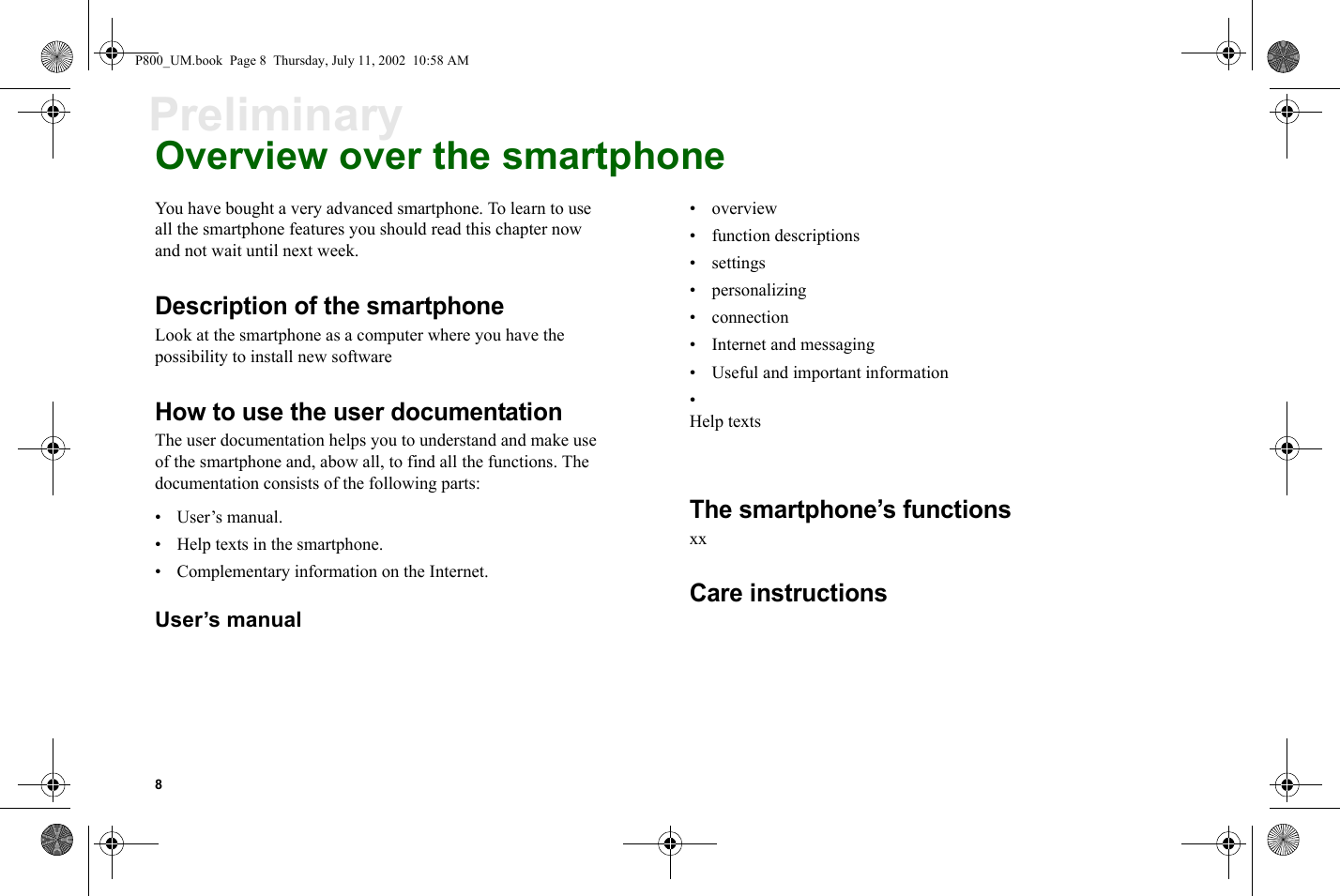 8PreliminaryOverview over the smartphoneYou have bought a very advanced smartphone. To learn to use all the smartphone features you should read this chapter now and not wait until next week.Description of the smartphoneLook at the smartphone as a computer where you have the possibility to install new softwareHow to use the user documentationThe user documentation helps you to understand and make use of the smartphone and, abow all, to find all the functions. The documentation consists of the following parts:• User’s manual.• Help texts in the smartphone.• Complementary information on the Internet.User’s manual•overview• function descriptions•settings• personalizing• connection• Internet and messaging• Useful and important information•Help textsThe smartphone’s functionsxxCare instructionsP800_UM.book  Page 8  Thursday, July 11, 2002  10:58 AM