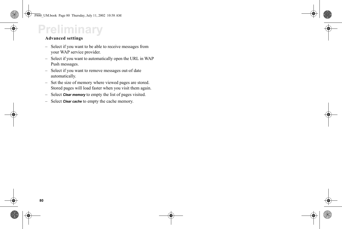 80PreliminaryAdvanced settings– Select if you want to be able to receive messages from your WAP service provider.– Select if you want to automatically open the URL in WAP Push messages.– Select if you want to remove messages out-of date automatically.– Set the size of memory where viewed pages are stored. Stored pages will load faster when you visit them again.– Select Clear memory to empty the list of pages visited.– Select Clear cache to empty the cache memory.P800_UM.book  Page 80  Thursday, July 11, 2002  10:58 AM