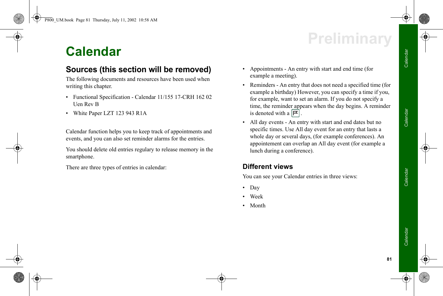 81CalendarCalendarCalendarCalendarPreliminaryCalendarSources (this section will be removed)The following documents and resources have been used when writing this chapter.• Functional Specification - Calendar 11/155 17-CRH 162 02 Uen Rev B• White Paper LZT 123 943 R1ACalendar function helps you to keep track of appointments and events, and you can also set reminder alarms for the entries.You should delete old entries regulary to release memory in the smartphone.There are three types of entries in calendar: • Appointments - An entry with start and end time (for example a meeting).• Reminders - An entry that does not need a specified time (for example a birthday) However, you can specify a time if you,  for example, want to set an alarm. If you do not specify a time, the reminder appears when the day begins. A reminder is denoted with a  . • All day events - An entry with start and end dates but no specific times. Use All day event for an entry that lasts a whole day or several days, (for example conferences). An appointement can overlap an All day event (for example a lunch during a conference).Different viewsYou can see your Calendar entries in three views:•Day•Week•MonthP800_UM.book  Page 81  Thursday, July 11, 2002  10:58 AM