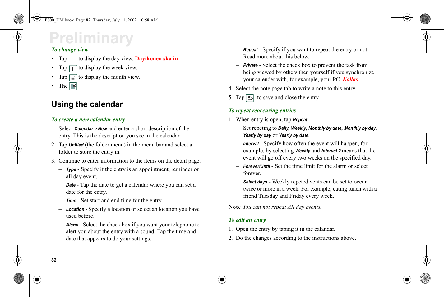 82PreliminaryTo change view• Tap   to display the day view. Dayikonen ska in• Tap   to display the week view.• Tap   to display the month view.•TheUsing the calendarTo create a new calendar entry1. Select Calendar &gt; New and enter a short description of the entry. This is the description you see in the calendar.2. Tap Unfiled (the folder menu) in the menu bar and select a folder to store the entry in.3. Continue to enter information to the items on the detail page.–Type - Specify if the entry is an appointment, reminder or all day event.–Date - Tap the date to get a calendar where you can set a date for the entry.–Time - Set start and end time for the entry.–Location - Specify a location or select an location you have used before.–Alarm - Select the check box if you want your telephone to alert you about the entry with a sound. Tap the time and date that appears to do your settings.–Repeat - Specify if you want to repeat the entry or not. Read more about this below.–Private - Select the check box to prevent the task from being viewed by others then yourself if you synchronize your calender with, for example, your PC. Kollas4. Select the note page tab to write a note to this entry.5. Tap   to save and close the entry.To repeat reoccuring entries1. When entry is open, tap Repeat.–Set repeting to Daily, Weekly, Monthly by date, Monthly by day, Yearly by day or Yearly by date.–Interval - Specify how often the event will happen, for example, by selecting Weekly and Interval 2 means that the event will go off every two weeks on the specified day.–Forever/Until - Set the time limit for the alarm or select forever.–Select days - Weekly repeted vents can be set to occur twice or more in a week. For example, eating lunch with a friend Tuesday and Friday every week.Note You can not repeat All day events.To edit an entry1. Open the entry by taping it in the calandar.2. Do the changes according to the instructions above.P800_UM.book  Page 82  Thursday, July 11, 2002  10:58 AM