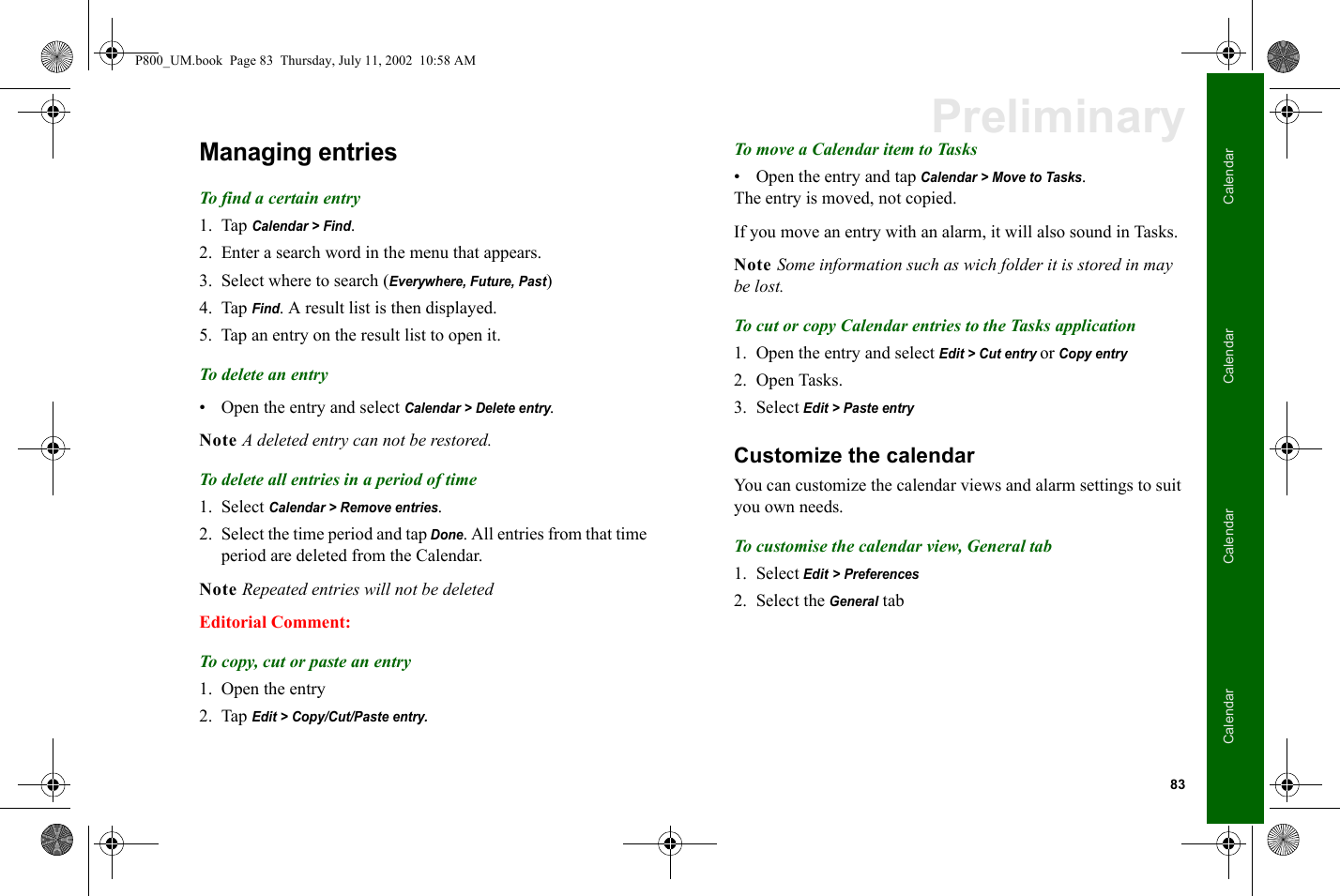 83CalendarCalendarCalendarCalendarPreliminaryManaging entriesTo find a certain entry1. Tap Calendar &gt; Find.2. Enter a search word in the menu that appears.3. Select where to search (Everywhere, Future, Past)4. Tap Find. A result list is then displayed.5. Tap an entry on the result list to open it.To delete an entry• Open the entry and select Calendar &gt; Delete entry.Note A deleted entry can not be restored.To delete all entries in a period of time1. Select Calendar &gt; Remove entries. 2. Select the time period and tap Done. All entries from that time period are deleted from the Calendar.Note Repeated entries will not be deletedEditorial Comment:To copy, cut or paste an entry1. Open the entry2. Tap Edit &gt; Copy/Cut/Paste entry.To move a Calendar item to Tasks• Open the entry and tap Calendar &gt; Move to Tasks.The entry is moved, not copied.If you move an entry with an alarm, it will also sound in Tasks.Note Some information such as wich folder it is stored in may be lost.To cut or copy Calendar entries to the Tasks application1. Open the entry and select Edit &gt; Cut entry or Copy entry2. Open Tasks.3. Select Edit &gt; Paste entryCustomize the calendarYou can customize the calendar views and alarm settings to suit you own needs.To customise the calendar view, General tab1. Select Edit &gt; Preferences2. Select the General tabP800_UM.book  Page 83  Thursday, July 11, 2002  10:58 AM