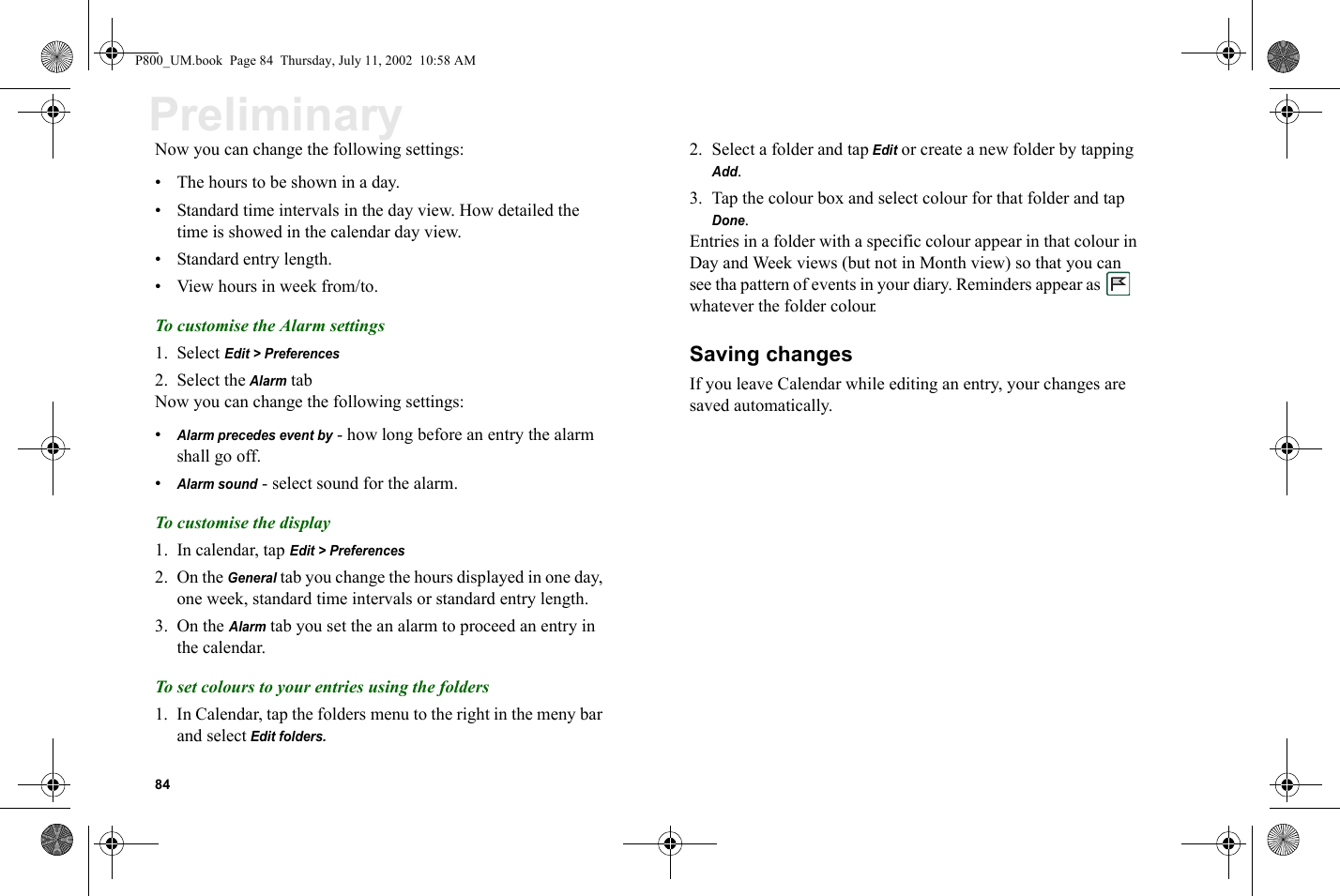 84PreliminaryNow you can change the following settings:• The hours to be shown in a day.• Standard time intervals in the day view. How detailed the time is showed in the calendar day view.• Standard entry length.• View hours in week from/to.To customise the Alarm settings1. Select Edit &gt; Preferences2. Select the Alarm tabNow you can change the following settings:•Alarm precedes event by - how long before an entry the alarm shall go off.•Alarm sound - select sound for the alarm.To customise the display1. In calendar, tap Edit &gt; Preferences2. On the General tab you change the hours displayed in one day, one week, standard time intervals or standard entry length.3. On the Alarm tab you set the an alarm to proceed an entry in the calendar.To set colours to your entries using the folders1. In Calendar, tap the folders menu to the right in the meny bar and select Edit folders.2. Select a folder and tap Edit or create a new folder by tapping Add.3. Tap the colour box and select colour for that folder and tap Done.Entries in a folder with a specific colour appear in that colour in Day and Week views (but not in Month view) so that you can see tha pattern of events in your diary. Reminders appear as    whatever the folder colour.Saving changesIf you leave Calendar while editing an entry, your changes are saved automatically.P800_UM.book  Page 84  Thursday, July 11, 2002  10:58 AM