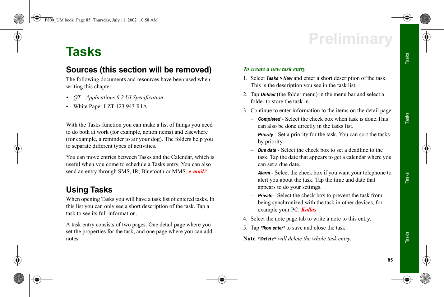 85TasksTasksTasksTasksPreliminaryTasksSources (this section will be removed)The following documents and resources have been used when writing this chapter.• QT - Applications 6.2 UI Specification• White Paper LZT 123 943 R1AWith the Tasks function you can make a list of things you need to do both at work (for example, action items) and elsewhere (for example, a reminder to air your dog). The folders help you to separate different types of activities.You can move entries between Tasks and the Calendar, which is useful when you come to schedule a Tasks entry. You can also send an entry through SMS, IR, Bluetooth or MMS. e-mail?Using TasksWhen opening Tasks you will have a task list of entered tasks. In this list you can only see a short description of the task. Tap a task to see its full information.A task entry consists of two pages. One detail page where you set the properties for the task, and one page where you can add notes. To create a new task entry1. Select Tasks &gt; New and enter a short description of the task.This is the description you see in the task list.2. Tap Unfiled (the folder menu) in the menu bar and select a folder to store the task in.3. Continue to enter information to the items on the detail page.–Completed - Select the check box when task is done.This can also be done directly in the tasks list.–Priority - Set a priority for the task. You can sort the tasks by priority.–Due date - Select the check box to set a deadline to the task. Tap the date that appears to get a calendar where you can set a due date.–Alarm - Select the check box if you want your telephone to alert you about the task. Tap the time and date that appears to do your settings.–Private - Select the check box to prevent the task from being synchronized with the task in other devices, for example your PC. Kollas4. Select the note page tab to write a note to this entry.5. Tap *Ikon enter* to save and close the task.Note *Delete* will delete the whole task entry.P800_UM.book  Page 85  Thursday, July 11, 2002  10:58 AM