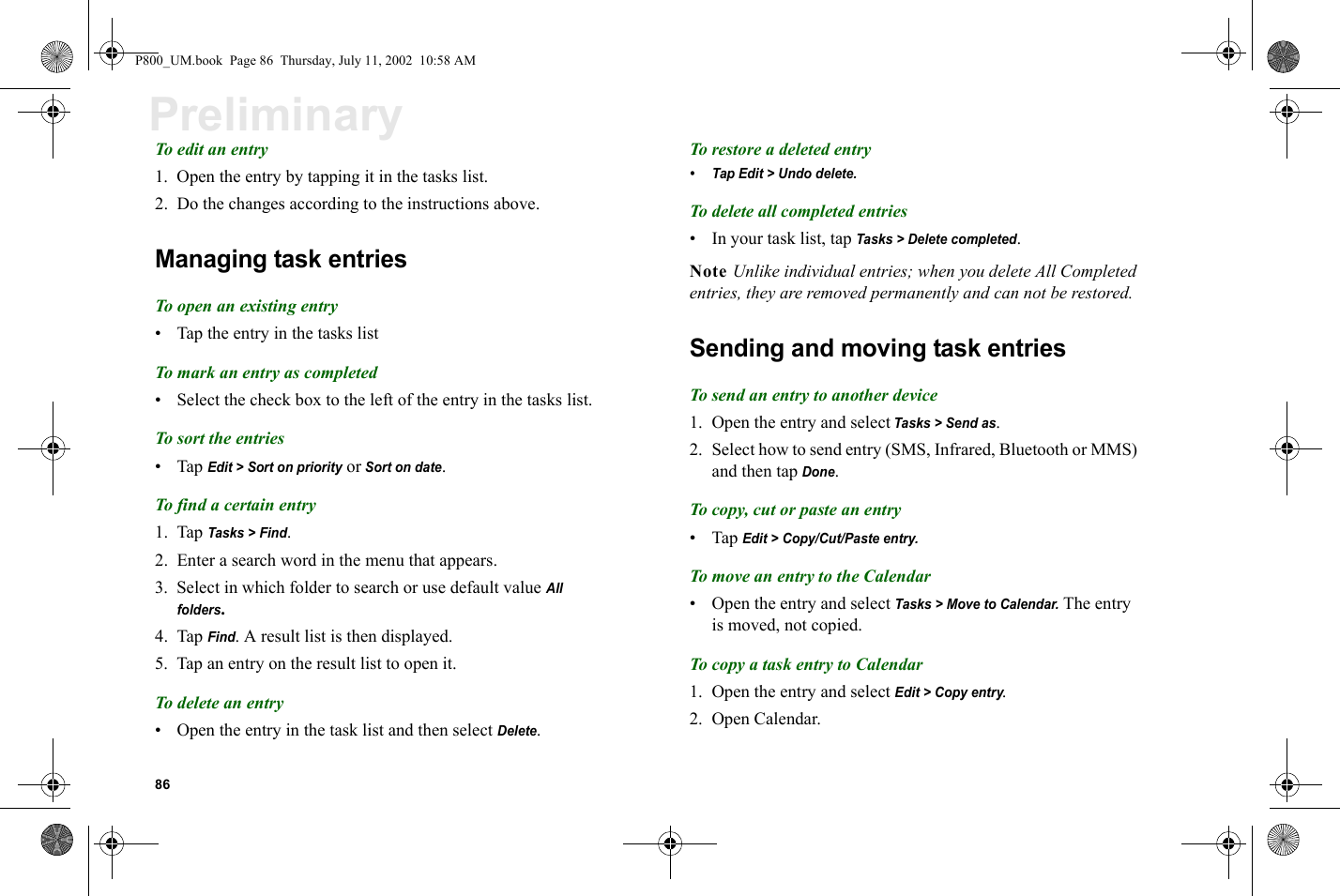 86PreliminaryTo edit an entry1. Open the entry by tapping it in the tasks list.2. Do the changes according to the instructions above.Managing task entriesTo open an existing entry• Tap the entry in the tasks listTo mark an entry as completed• Select the check box to the left of the entry in the tasks list.To sort the entries•Tap Edit &gt; Sort on priority or Sort on date.To find a certain entry1. Tap Tasks &gt; Find.2. Enter a search word in the menu that appears.3. Select in which folder to search or use default value All folders.4. Tap Find. A result list is then displayed.5. Tap an entry on the result list to open it.To delete an entry• Open the entry in the task list and then select Delete.To restore a deleted entry• Tap Edit &gt; Undo delete.To delete all completed entries• In your task list, tap Tasks &gt; Delete completed.Note Unlike individual entries; when you delete All Completed entries, they are removed permanently and can not be restored.Sending and moving task entriesTo send an entry to another device1. Open the entry and select Tasks &gt; Send as.2. Select how to send entry (SMS, Infrared, Bluetooth or MMS) and then tap Done.To copy, cut or paste an entry•Tap Edit &gt; Copy/Cut/Paste entry.To move an entry to the Calendar• Open the entry and select Tasks &gt; Move to Calendar. The entry is moved, not copied.To copy a task entry to Calendar1. Open the entry and select Edit &gt; Copy entry. 2. Open Calendar.P800_UM.book  Page 86  Thursday, July 11, 2002  10:58 AM