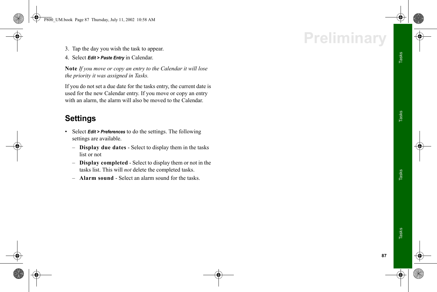 87TasksTasksTasksTasksPreliminary3. Tap the day you wish the task to appear.4. Select Edit &gt; Paste Entry in Calendar. Note If you move or copy an entry to the Calendar it will lose the priority it was assigned in Tasks.If you do not set a due date for the tasks entry, the current date is used for the new Calendar entry. If you move or copy an entry with an alarm, the alarm will also be moved to the Calendar. Settings• Select Edit &gt; Preferences to do the settings. The following settings are available.–Display due dates - Select to display them in the tasks list or not–Display completed - Select to display them or not in the tasks list. This will not delete the completed tasks.–Alarm sound - Select an alarm sound for the tasks.P800_UM.book  Page 87  Thursday, July 11, 2002  10:58 AM