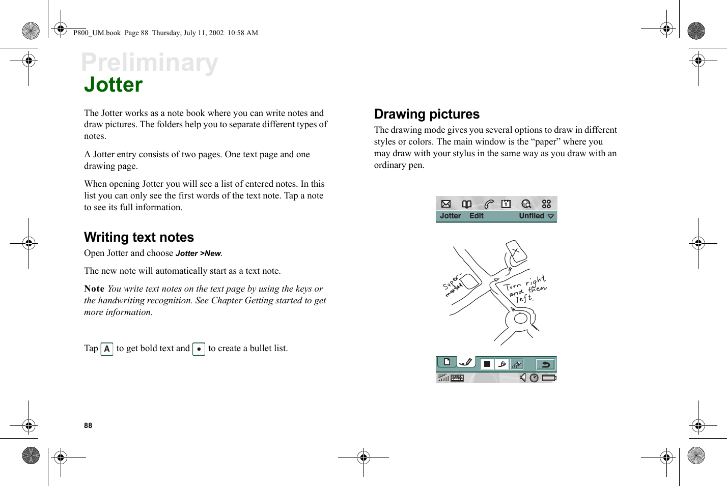 88PreliminaryJotterThe Jotter works as a note book where you can write notes and draw pictures. The folders help you to separate different types of notes.A Jotter entry consists of two pages. One text page and one drawing page.When opening Jotter you will see a list of entered notes. In this list you can only see the first words of the text note. Tap a note to see its full information.Writing text notesOpen Jotter and choose Jotter &gt;New.The new note will automatically start as a text note.Note You write text notes on the text page by using the keys or the handwriting recognition. See Chapter Getting started to get more information.Tap   to get bold text and   to create a bullet list.Drawing picturesThe drawing mode gives you several options to draw in different styles or colors. The main window is the “paper” where you may draw with your stylus in the same way as you draw with an ordinary pen.A Jotter    Edit                 UnfiledP800_UM.book  Page 88  Thursday, July 11, 2002  10:58 AM